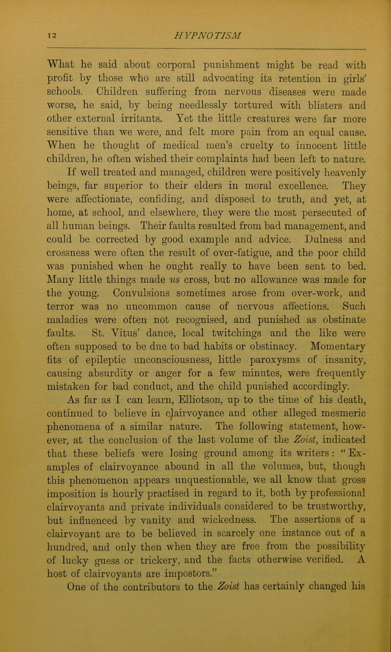 What he said about corporal punishment might be read with profit by those who are still advocating its retention in girls’ schools. Children suffering from nervous diseases were made worse, he said, by being needlessly tortured with blisters and other external irritants. Yet the little creatures were far more sensitive than we were, and felt more pain from an equal cause. When he thought of medical men’s cruelty to innocent little children, he often wished their complaints had been left to nature. If well treated and managed, children were positively heavenly beings, far superior to their elders in moral excellence. They were affectionate, confiding, and disposed to truth, and yet, at home, at school, and elsewhere, they were the most persecuted of all human beings. Their faults resulted from bad management, and could be corrected by good example and advice. Dulness and crossness were often the result of over-fatigue, and the poor child was punished when he ought really to have been sent to bed. Many little things made us cross, but no allowance was made for the young. Convulsions sometimes arose from over-work, and terror was no uncommon cause of nervous affections. Such maladies were often not recognised, and punished as obstinate faults. St. Vitus’ dance, local twitchings and the like were often supposed to be due to bad habits or obstinacy. Momentary fits of epileptic unconsciousness, little paroxysms of insanity, causing absurdity or anger for a few minutes, were frequently mistaken for bad conduct, and the child punished accordingly. As far as I can learn, Elliotson, up to the time of his death, continued to believe in clairvoyance and other alleged mesmeric phenomena of a similar nature. The following statement, how- ever, at the conclusion of the last volume of the Zoist, indicated that these beliefs were losing ground among its writers : “ Ex- amples of clairvoyance abound in all the volumes, but, though this phenomenon appears unquestionable, we all know that gross imposition is hourly practised in regard to it, both by professional clairvoyants and private individuals considered to be trustworthy, but influenced by vanity and wickedness. The assertions of a clairvoyant are to be believed in scarcely one instance out of a hundred, and only then when they are free from the possibility of lucky guess or trickery, and the facts otherwise verified. A host of clairvoyants are impostors.” One of the contributors to the Zoist has certainly changed his