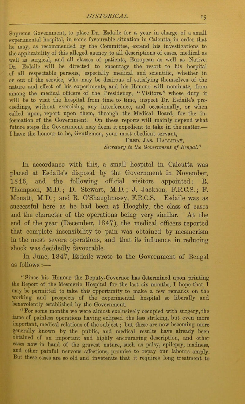 Supreme Government, to place Dr. Esdaile for a year in charge of a small experimental hospital, in some favourable situation in Calcutta, in order that he may, as recommended by the Committee, extend his investigations to the applicability of this alleged agency to all descriptions of cases, medical as well as surgical, and all classes of patients, European as well as Native. Dr. Esdaile will be directed to encourage the resort to his hospital of all respectable persons, especially medical and scientific, whether in or out of the service, who may be desirous of satisfying themselves of the nature and effect of his experiments, and his Honour will nominate, from among the medical officers of the Presidency, “Visitors,” whose duty it will be to visit the hospital from time to time, inspect Dr. Esdaile’s pro- ceedings, without exercising any interference, and occasionally, or when called upon, report upon them, through the Medical Board, for the in- formation of the Government. On these reports will mainly depend what future steps the Government may deem it expedient to take in the matter.— I have the honour to be, Gentlemen, your most obedient servant, Fred. Jas. Halliday, Secretary to the Government of Bengal.” In accordance with this, a small hospital in Calcutta was placed at Esdaile’s disposal by the Government in November, 1846, and the following official visitors appointed: E. Thompson, M.D.; D. Stewart, M.D.; J. Jackson, E.E.C.S.; F. Mouatt, M.D.; and E. O’Shaughnessy, F.E.C.S. Esdaile was as successful here as he had been at Hooghly, the class of cases and the character of the operations being very similar. At the end of the year (December, 1847), the medical officers reported that complete insensibility to pain was obtained by mesmerism in the most severe operations, and that its influence in reducing shock was decidedly favourable. In June, 1847, Esdaile wrote to the Government of Bengal as follows :— “ Since his Honour the Deputy-Governor has determined upon printing the Report of the Mesmeric Hospital for the last six months, I hope that I may be permitted to take this opportunity to make a few remarks on the working and prospects of the experimental hospital so liberally and benevolently established by the Government. “For some months we were almost exclusively occupied with surgery, the fame of painless operations having eclipsed the less striking, but even more important, medical relations of the subject; but these are now becoming more generally known by the public, and medical results have already been obtained of an important and highly encouraging description, and other cases now in hand of the gravest nature, such as palsy, epilepsy, madness, and other painful nervous affections, promise to repay our labours amply. But these cases are so old and inveterate that it requires long treatment to