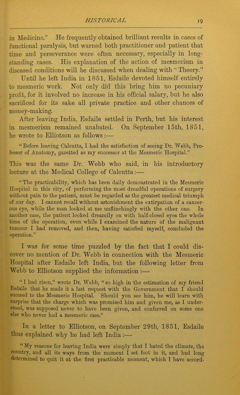 in Medicine.” He frequently obtained brilliant results in cases of functional paralysis, but warned both practitioner and patient that time and perseverance were often necessary, especially in long- standing cases. His explanation of the action of mesmerism in diseased conditions will be discussed when dealing with “ Theory.” Until he left India in 1851, Esdaile devoted himself entirely to mesmeric work. Hot only did this bring him no pecuniary profit, for it involved no increase in his official salary, but he also sacrificed for its sake all private practice and other chances of money-making. After leaving India, Esdaile settled in Perth, but his interest in mesmerism remained unabated. On September 15th, 1851, he wrote to Elliotson as follows:— “Before leaving Calcutta, I had the satisfaction of seeing Dr. Webb, Pro- fessor of Anatomy, gazetted as my successor at the Mesmeric Hospital.” This was the same Dr. Webb who said, in his introductory lecture at the Medical College of Calcutta:— “ The practicability, which has been daily demonstrated in the Mesmeric Hospital in this city, of performing the most dreadful operations of surgery without pain to the patient, must be regarded as the greatest medical triumph of our day. I cannot recall without astonishment the extirpation of a cancer- ous eye, while the man looked at me unflinchingly with the other one. In another case, the patient looked dreamily on with half-closed eyes the whole time of the operation, even while I examined the nature of the malignant tumour I had removed, and then, having satisfied myself, concluded the operation.” I was for some time puzzled by the fact that I could dis- cover no mention of Dr. Webb in connection with the Mesmeric Hospital after Esdaile left India, but the following letter from Webb to Elliotson supplied the information:— “I had risen,” wrote Dr. Webb, “so high in the estimation of my friend Esdaile that he made it a last request with the Government that I should succeed to the Mesmeric Hospital. Should you see him, he will learn with surprise that the charge which was promised him and given me, as I under- stood, was supposed never to have been given, and conferred on some one else who never had a mesmeric case.” In a letter to Elliotson, on September 29th, 1851, Esdaile thus explained why he had left India :— “ My reasons for leaving India were simply that I hated the climate, the country, and all its ways from the moment I set foot in it, and had long determined to quit it at the first practicable moment, which I have accord-