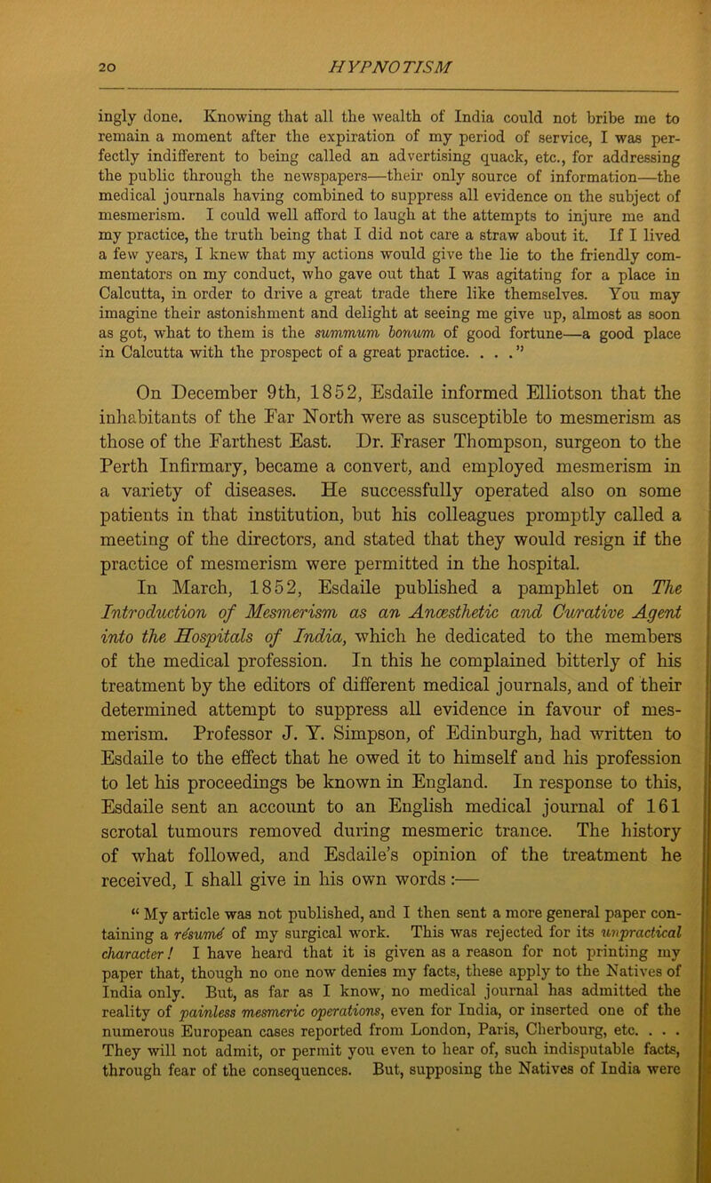 ingly done. Knowing that all the wealth of India could not bribe me to remain a moment after the expiration of my period of service, I was per- fectly indifferent to being called an advertising quack, etc., for addressing the public through the newspapers—their only source of information—the medical journals having combined to suppress all evidence on the subject of mesmerism. I could well afford to laugh at the attempts to injure me and my practice, the truth being that I did not care a straw about it. If I lived a few years, I knew that my actions would give the lie to the friendly com- mentators on my conduct, who gave out that I was agitating for a place in Calcutta, in order to drive a great trade there like themselves. You may imagine their astonishment and delight at seeing me give up, almost as soon as got, what to them is the summum bonvm of good fortune—a good place in Calcutta with the prospect of a great practice. ...” On December 9th, 1852, Esdaile informed Elliotson that the inhabitants of the Far North were as susceptible to mesmerism as those of the Farthest East. Dr. Fraser Thompson, surgeon to the Perth Infirmary, became a convert, and employed mesmerism in a variety of diseases. He successfully operated also on some patients in that institution, but his colleagues promptly called a meeting of the directors, and stated that they would resign if the practice of mesmerism were permitted in the hospital. In March, 1852, Esdaile published a pamphlet on The Introduction of Mesmerism as an Anaesthetic and Curative Agent into the Hospitals of India, which he dedicated to the members of the medical profession. In this he complained bitterly of his treatment by the editors of different medical journals, and of their determined attempt to suppress all evidence in favour of mes- merism. Professor J. Y. Simpson, of Edinburgh, had written to Esdaile to the effect that he owed it to himself and his profession to let his proceedings be known in England. In response to this, Esdaile sent an account to an English medical journal of 161 scrotal tumours removed during mesmeric trance. The history of what followed, and Esdaile’s opinion of the treatment he received, I shall give in his own words:— “ My article was not published, and I then sent a more general paper con- taining a r4sum4 of my surgical work. This was rejected for its unpractical character! I have heard that it is given as a reason for not printing my paper that, though no one now denies my facts, these apply to the Natives of India only. But, as far as I know, no medical journal has admitted the reality of painless mesmeric operations, even for India, or inserted one of the numerous European cases reported from London, Paris, Cherbourg, etc. . . . They will not admit, or permit you even to hear of, such indisputable facts, through fear of the consequences. But, supposing the Natives of India were