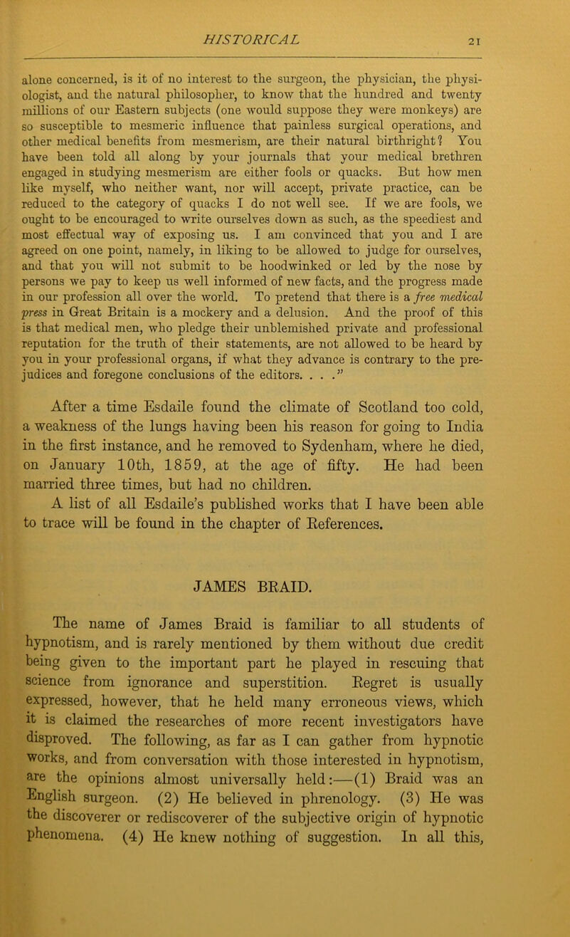 alone concerned, is it of no interest to the surgeon, the physician, the physi- ologist, and the natural philosopher, to know that the hundred and twenty millions of our Eastern subjects (one would suppose they were monkeys) are so susceptible to mesmeric influence that painless surgical operations, and other medical benefits from mesmerism, are their natural birthright? You have been told all along by your journals that your medical brethren engaged in studying mesmerism are either fools or quacks. But how men like myself, who neither want, nor will accept, private practice, can be reduced to the category of quacks I do not well see. If we are fools, we ought to be encouraged to write ourselves down as such, as the speediest and most effectual way of exposing us. I am convinced that you and I are agreed on one point, namely, in liking to be allowed to judge for ourselves, and that you will not submit to be hoodwinked or led by the nose by persons we pay to keep us well informed of new facts, and the progress made in our profession all over the world. To pretend that there is a free medical press in Great Britain is a mockery and a delusion. And the proof of this is that medical men, who pledge their unblemished private and professional reputation for the truth of their statements, are not allowed to be heard by you in your professional organs, if what they advance is contrary to the pre- judices and foregone conclusions of the editors. ...” After a time Esdaile found the climate of Scotland too cold, a weakness of the lungs having been his reason for going to India in the first instance, and he removed to Sydenham, where he died, on January 10th, 1859, at the age of fifty. He had been married three times, but had no children. A list of all Esdaile’s published works that I have been able to trace will be found in the chapter of References. JAMES BRAID. The name of James Braid is familiar to all students of hypnotism, and is rarely mentioned by them without due credit being given to the important part he played in rescuing that science from ignorance and superstition. Regret is usually expressed, however, that he held many erroneous views, which it is claimed the researches of more recent investigators have disproved. The following, as far as I can gather from hypnotic works, and from conversation with those interested in hypnotism, are the opinions almost universally held:—(1) Braid was an English surgeon. (2) He believed in phrenology. (3) He was the discoverer or rediscoverer of the subjective origin of hypnotic phenomena. (4) He knew nothing of suggestion. In all this,