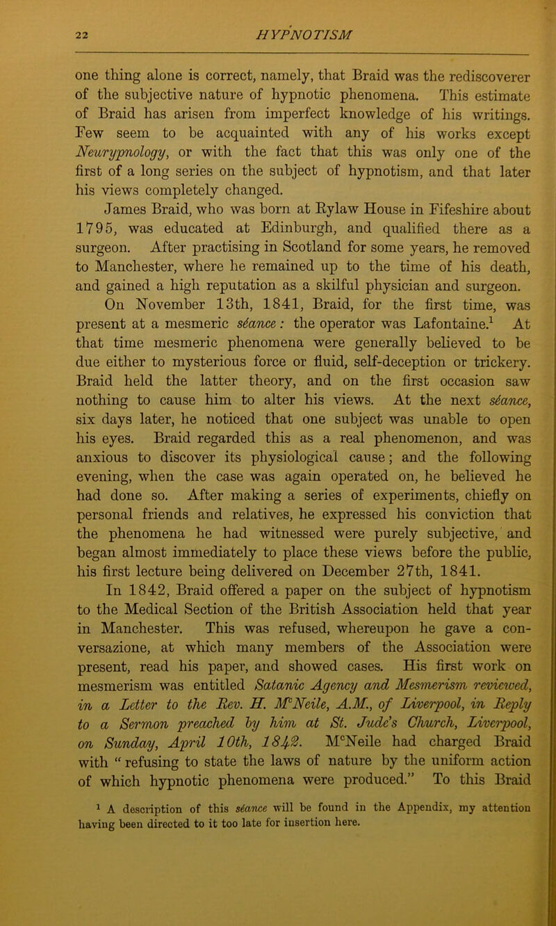 one thing alone is correct, namely, that Braid was the rediscoverer of the subjective nature of hypnotic phenomena. This estimate of Braid has arisen from imperfect knowledge of his writings. Few seem to be acquainted with any of his works except Neurypnology, or with the fact that this was only one of the first of a long series on the subject of hypnotism, and that later his views completely changed. James Braid, who was born at Bylaw House in Fifeshire about 1795, was educated at Edinburgh, and qualified there as a surgeon. After practising in Scotland for some years, he removed to Manchester, where he remained up to the time of his death, and gained a high reputation as a skilful physician and surgeon. On November 13th, 1841, Braid, for the first time, was present at a mesmeric stance: the operator was Lafontaine.1 At that time mesmeric phenomena were generally believed to be due either to mysterious force or fluid, self-deception or trickery. Braid held the latter theory, and on the first occasion saw nothing to cause him to alter his views. At the next stance, six days later, he noticed that one subject was unable to open his eyes. Braid regarded this as a real phenomenon, and was anxious to discover its physiological cause; and the following evening, when the case was again operated on, he believed he had done so. After making a series of experiments, chiefly on personal friends and relatives, he expressed his conviction that the phenomena he had witnessed were purely subjective, and began almost immediately to place these views before the public, his first lecture being delivered on December 27th, 1841. In 1842, Braid offered a paper on the subject of hypnotism to the Medical Section of the British Association held that year in Manchester. This was refused, whereupon he gave a con- versazione, at which many members of the Association were present, read his paper, and showed cases. His first work on mesmerism was entitled Satanic Agency and Mesmerism reviewed, in a Letter to the Lev. H. MNeile, A.M, of Liverpool, in Reply to a Sermon preached by him at St. Jude's Church, Liverpool, on Sunday, April 10th, 181$. McNeile had charged Braid with “ refusing to state the laws of nature by the uniform action of which hypnotic phenomena were produced.” To this Braid 1 A description of this stance will be found in the Appendix, my attention having been directed to it too late for insertion here.