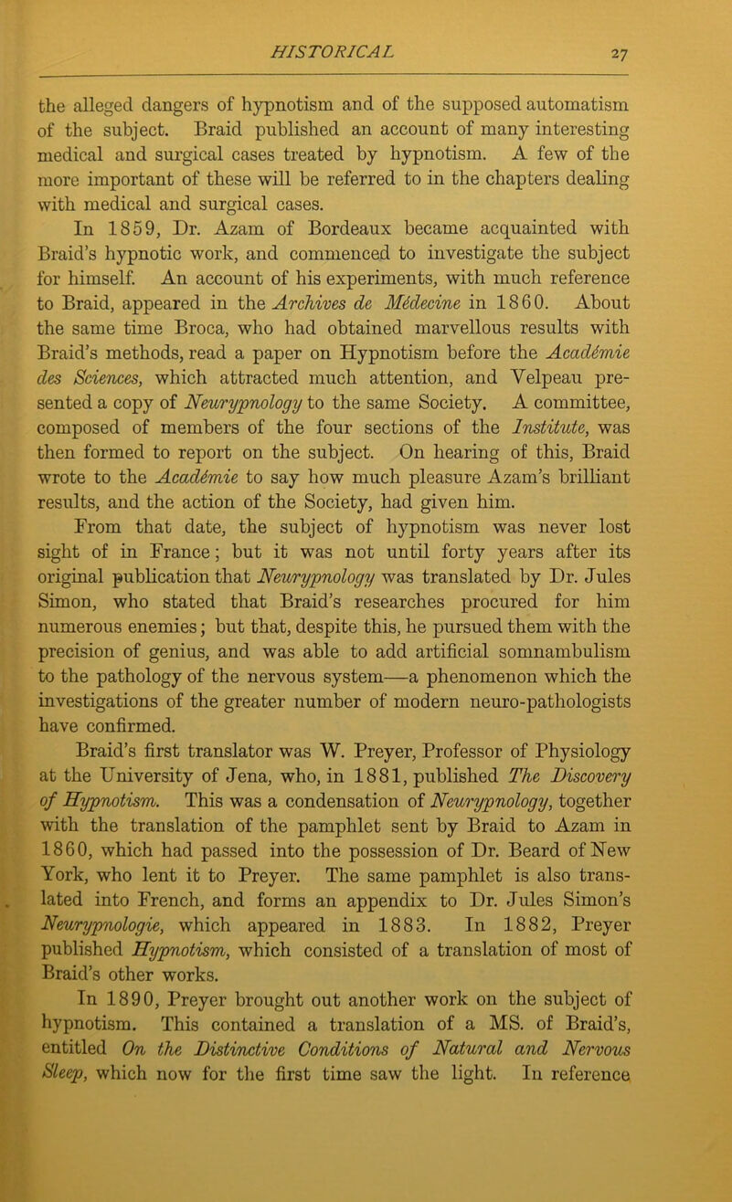 the alleged dangers of hypnotism and of the supposed automatism of the subject. Braid published an account of many interesting medical and surgical cases treated by hypnotism. A few of the more important of these will be referred to in the chapters dealing with medical and surgical cases. In 1859, Dr. Azam of Bordeaux became acquainted with Braid’s hypnotic work, and commenced to investigate the subject for himself. An account of his experiments, with much reference to Braid, appeared in the Archives de Mtdecine in 1860. About the same time Broca, who had obtained marvellous results with Braid’s methods, read a paper on Hypnotism before the AcadSmie des Sciences, which attracted much attention, and Velpeau pre- sented a copy of Neurypnology to the same Society. A committee, composed of members of the four sections of the Institute, was then formed to report on the subject. On hearing of this, Braid wrote to the Acaddmie to say how much pleasure Azam’s brilliant results, and the action of the Society, had given him. From that date, the subject of hypnotism was never lost sight of in France; but it was not until forty years after its original publication that Neurypnology was translated by Dr. Jules Simon, who stated that Braid’s researches procured for him numerous enemies; but that, despite this, he pursued them with the precision of genius, and was able to add artificial somnambulism to the pathology of the nervous system—a phenomenon which the investigations of the greater number of modern neuro-pathologists have confirmed. Braid’s first translator was W. Preyer, Professor of Physiology at the University of Jena, who, in 1881, published The Discovery of Hypnotism. This was a condensation of Neurypnology, together with the translation of the pamphlet sent by Braid to Azam in 1860, which had passed into the possession of Dr. Beard of New York, who lent it to Preyer. The same pamphlet is also trans- lated into French, and forms an appendix to Dr. Jules Simon’s Neurypnologie, which appeared in 1883. In 1882, Preyer published Hypnotism, which consisted of a translation of most of Braid’s other works. In 1890, Preyer brought out another work on the subject of hypnotism. This contained a translation of a MS. of Braid’s, entitled On the Distinctive Conditions of Natural and Nervous Sleep, which now for the first time saw the light. In reference