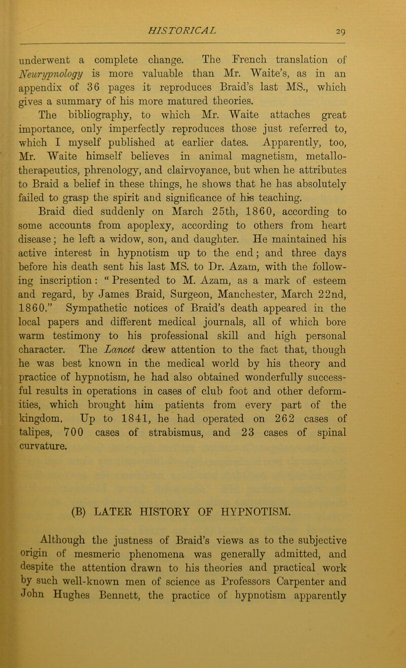 HIS T ORICA L underwent a complete change. The French translation of Neurypnology is more valuable than Mr. Waite’s, as in an appendix of 36 pages it reproduces Braid’s last MS., which gives a summary of his more matured theories. The bibliography, to which Mr. Waite attaches great importance, only imperfectly reproduces those just referred to, which I myself published at earlier dates. Apparently, too, Mr. Waite himself believes in animal magnetism, metallo- therapeutics, phrenology, and clairvoyance, but when he attributes to Braid a belief in these things, he shows that he has absolutely failed to grasp the spirit and significance of his teaching. Braid died suddenly on March 25tli, 1860, according to some accounts from apoplexy, according to others from heart disease; he left a widow, son, and daughter. He maintained his active interest in hypnotism up to the end; and three days before his death sent his last MS. to Dr. Azam, with the follow- ing inscription: “ Presented to M. Azam, as a mark of esteem and regard, by James Braid, Surgeon, Manchester, March 22nd, 1860.” Sympathetic notices of Braid’s death appeared in the local papers and different medical journals, all of which bore warm testimony to his professional skill and high personal character. The Lancet drew attention to the fact that, though he was best known in the medical world by his theory and practice of hypnotism, he had also obtained wonderfully success- ful results in operations in cases of club foot and other deform- ities, which brought him patients from every part of the kingdom. Up to 1841, he had operated on 262 cases of talipes, 700 cases of strabismus, and 23 cases of spinal curvature. (B) LATER HISTORY OF HYPNOTISM. Although the justness of Braid’s views as to the subjective origin of mesmeric phenomena was generally admitted, and despite the attention drawn to his theories and practical work by such well-known men of science as Professors Carpenter and John Hughes Bennett, the practice of hypnotism apparently