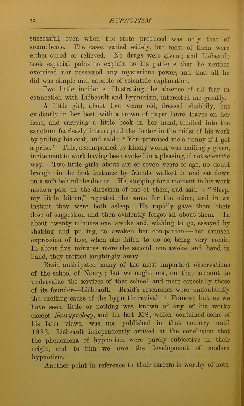 successful, even when the state produced was only that of somnolence. The cases varied widely, but most of them were either cured or relieved. Ho drugs were given; and Li^beault took especial pains to explain to his patients that he neither exercised nor possessed any mysterious power, and that all he did was simple and capable of scientific explanation. Two little incidents, illustrating the absence of all fear in connection with Liebeault and hypnotism, interested me greatly. A little girl, about five years old, dressed shabbily, but evidently in her best, with a crown of paper laurel-leaves on her head, and carrying a little book in her hand, toddled into the sanctum, fearlessly interrupted the doctor in the midst of his work by pulling his coat, and said: “ You promised me a penny if I got a prize.” This, accompanied by kindly words, was smilingly given, incitement to work having been evoked in a pleasing, if not scientific way. Two little girls, about six or seven years of age, no doubt brought in the first instance by friends, walked in and sat down on a sofa behind the doctor. He, stopping for a moment in his work made a pass in the direction of one of them, and said :  Sleep, my little kitten,” repeated the same for the other, and in an instant they were both asleep. He rapidly gave them their dose of suggestion and then evidently forgot all about them. In about twenty minutes one awoke and, wishing to go, essayed by shaking and pulling, to awaken her companion—her amused expression of face, when she failed to do so, being very comic. In about five minutes more the second one awoke, and, hand in hand, they trotted laughingly away. Braid anticipated many of the most important observations of the school of Haney; but we ought not, on that account, to undervalue the services of that school, and more especially those of its founder—Liebeault. Braid’s researches were undoubtedly the exciting cause of the hypnotic revival in France; but, as we have seen, little or nothing was known of any of his works except Neurypnology, and his last MS., which contained some of his later views, was not published in that country until 1883. Li6beault independently arrived at the conclusion that the phenomena of hypnotism were purely subjective in their origin, and to him we owe the development of modern hypnotism. Another point in reference to their careers is worthy of note.