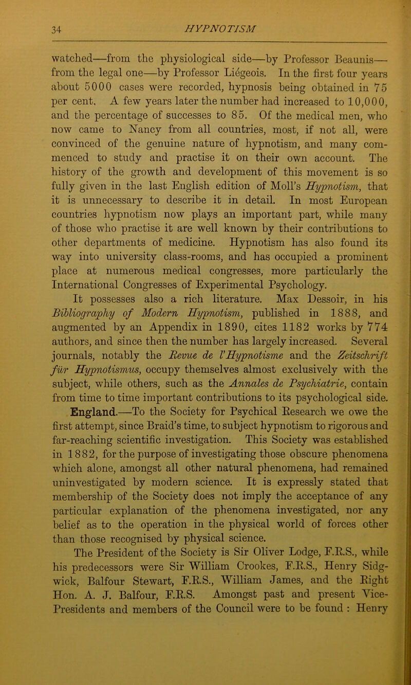 watched—from the physiological side—by Professor Beaunis— from the legal one—by Professor Liegeois. In the first four years about 5000 cases were recorded, hypnosis being obtained in 75 per cent. A few years later the number had increased to 10,000, and the percentage of successes to 85. Of the medical men, who now came to Nancy from all countries, most, if not all, were convinced of the genuine nature of hypnotism, and many com- menced to study and practise it on their own account. The history of the growth and development of this movement is so fully given in the last English edition of Moll’s Hypnotism, that it is unnecessary to describe it in detail. In most European countries hypnotism now plays an important part, while many of those who practise it are well known by their contributions to other departments of medicine. Hypnotism has also found its way into university class-rooms, and has occupied a prominent place at numerous medical congresses, more particularly the International Congresses of Experimental Psychology. It possesses also a rich literature. Max Dessoir, in his Bibliography of Modern Hypnotism, published in 1888, and augmented by an Appendix in 1890, cites 1182 works by 774 authors, and since then the number has largely increased. Several journals, notably the Revue de VHypnotisme and the Zeitschrift fur Hypnotismus, occupy themselves almost exclusively with the subject, while others, such as the Annates de Psychiatrie, contain from time to time important contributions to its psychological side. England.—To the Society for Psychical Research we owe the first attempt, since Braid’s time, to subject hypnotism to rigorous and far-reaching scientific investigation. This Society was established in 1882, for the purpose of investigating those obscure phenomena which alone, amongst all other natural phenomena, had remained uninvestigated by modern science. It is expressly stated that membership of the Society does not imply the acceptance of any particular explanation of the phenomena investigated, nor any belief as to the operation in the physical world of forces other than those recognised by physical science. The President of the Society is Sir Oliver Lodge, F.R.S., while his predecessors were Sir William Crookes, F.R.S., Henry Sidg- wick, Balfour Stewart, F.R.S., William James, and the Right Hon. A. J. Balfour, E.R.S. Amongst past and present Vice- Presidents and members of the Council were to be found : Henry