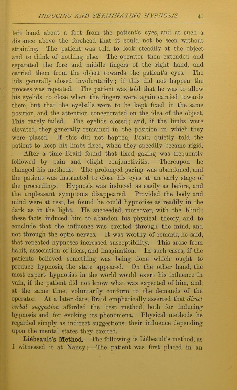 left hand about a foot from the patient’s eyes, and at such a distance above the forehead that it could not be seen without straining. The patient was told to look steadily at the object and to think of nothing else. The operator then extended and separated the fore and middle fingers of the right hand, and carried them from the object towards the patient’s eyes. The lids generally closed involuntarily; if this did not happen the process was repeated. The patient was told that he was to allow his eyelids to close when the fingers were again carried towards them, but that the eyeballs were to be kept fixed in the same position, and the attention concentrated on the idea of the object. This rarely failed. The eyelids closed; and, if the limbs were elevated, they generally remained in the position in which they were placed. If this did not happen, Braid quietly told the patient to keep his limbs fixed, when they speedily became rigid. After a time Braid found that fixed gazing was frequently followed by pain and slight conjunctivitis. Thereupon he changed his methods. The prolonged gazing was abandoned, and the patient was instructed to close his eyes at an early stage of the proceedings. Hypnosis was induced as easily as before, and the unpleasant symptoms disappeared. Provided the body and mind were at rest, he found he could hypnotise as readily in the dark as in the light. He succeeded, moreover, with the blind: these facts induced him to abandon his physical theory, and to conclude that the influence was exerted through the mind, and not through the optic nerves. It was worthy of remark, he said, that repeated hypnoses increased susceptibility. This arose from habit, association of ideas, and imagination. In such cases, if the patients believed something was being done which ought to produce hypnosis, the state appeared. On the other hand, the most expert hypnotist in the world would exert his influence in vain, if the patient did not know what was expected of him, and, at the same time, voluntarily conform to the demands of the operator. At a later date, Braid emphatically asserted that direct verbal suggestion afforded the best method, both for inducing hypnosis and for evoking its phenomena. Physical methods he regarded simply as indirect suggestions, their influence depending upon the mental states they excited. Li^beault’s Method.—The following is Li4beault’s method, as I witnessed it at Nancy:—The patient was first placed in an