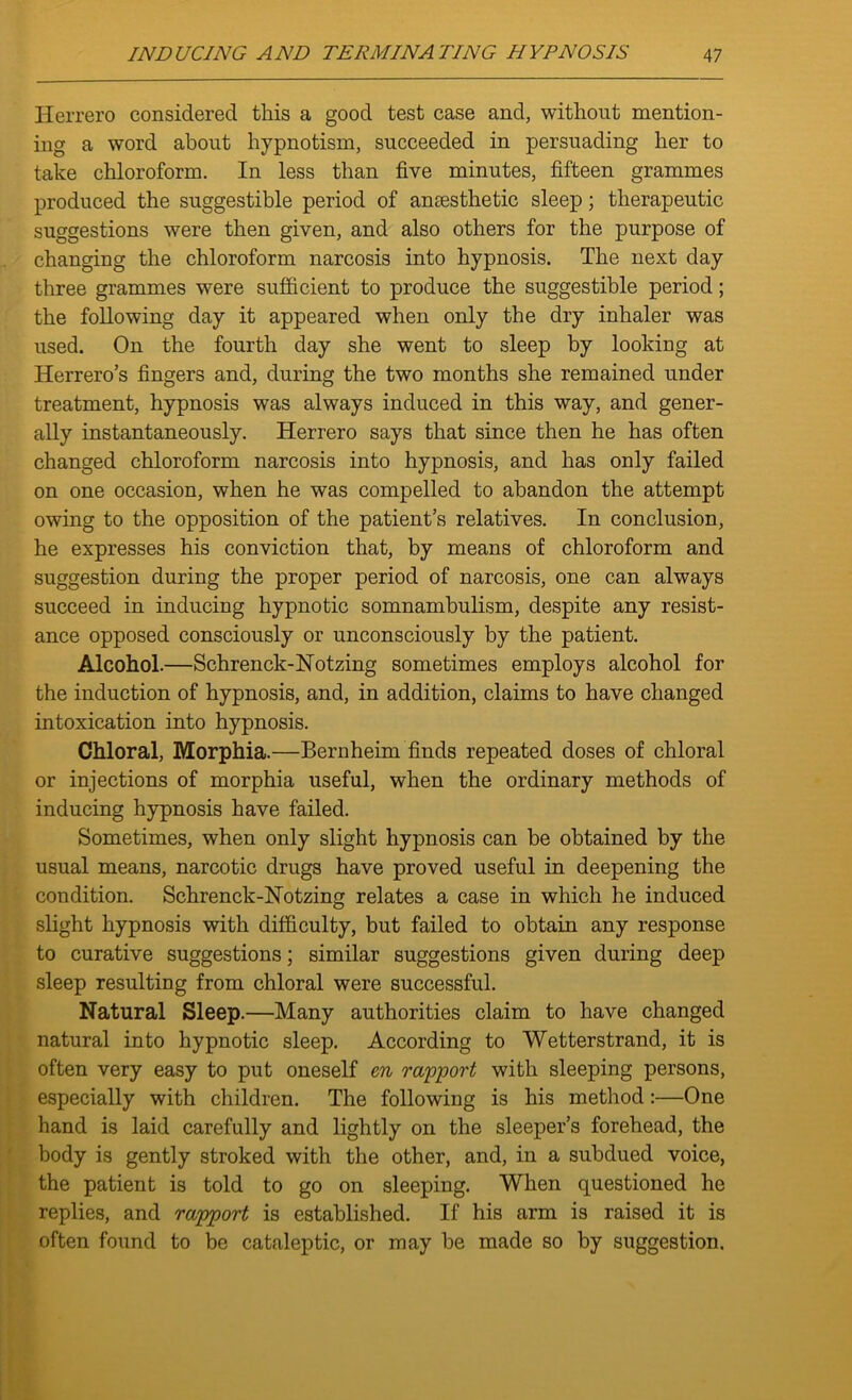 Herrero considered this a good test case and, without mention- ing a word about hypnotism, succeeded in persuading her to take chloroform. In less than five minutes, fifteen grammes produced the suggestible period of anaesthetic sleep; therapeutic suggestions were then given, and also others for the purpose of changing the chloroform narcosis into hypnosis. The next day three grammes were sufficient to produce the suggestible period; the following day it appeared when only the dry inhaler was used. On the fourth day she went to sleep by looking at Herrero’s fingers and, during the two months she remained under treatment, hypnosis was always induced in this way, and gener- ally instantaneously. Herrero says that since then he has often changed chloroform narcosis into hypnosis, and has only failed on one occasion, when he was compelled to abandon the attempt owing to the opposition of the patient’s relatives. In conclusion, he expresses his conviction that, by means of chloroform and suggestion during the proper period of narcosis, one can always succeed in inducing hypnotic somnambulism, despite any resist- ance opposed consciously or unconsciously by the patient. Alcohol.—Schrenck-Notzing sometimes employs alcohol for the induction of hypnosis, and, in addition, claims to have changed intoxication into hypnosis. Chloral, Morphia.—Bernheim finds repeated doses of chloral or injections of morphia useful, when the ordinary methods of inducing hypnosis have failed. Sometimes, when only slight hypnosis can be obtained by the usual means, narcotic drugs have proved useful in deepening the condition. Schrenck-Notzing relates a case in which he induced slight hypnosis with difficulty, but failed to obtain any response to curative suggestions; similar suggestions given during deep sleep resulting from chloral were successful. Natural Sleep.—Many authorities claim to have changed natural into hypnotic sleep. According to Wetterstrand, it is often very easy to put oneself en rapport with sleeping persons, especially with children. The following is his method :—One hand is laid carefully and lightly on the sleeper’s forehead, the body is gently stroked with the other, and, in a subdued voice, the patient is told to go on sleeping. When questioned he replies, and rapport is established. If his arm is raised it is often found to be cataleptic, or may be made so by suggestion.