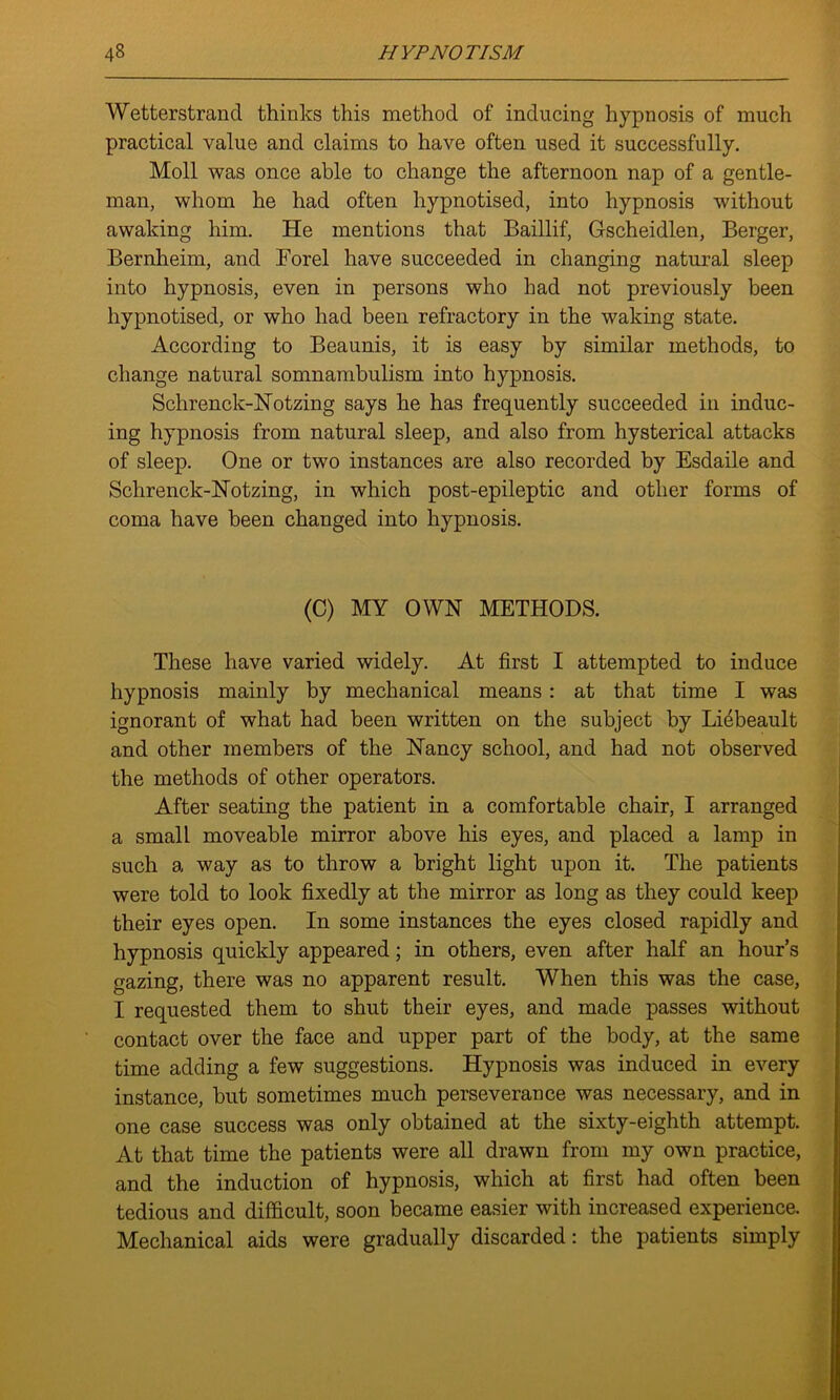 Wetterstrand thinks this method of inducing hypnosis of much practical value and claims to have often used it successfully. Moll was once able to change the afternoon nap of a gentle- man, whom he had often hypnotised, into hypnosis without awaking him. He mentions that Baillif, Gscheidlen, Berger, Bernheim, and Forel have succeeded in changing natural sleep into hypnosis, even in persons who had not previously been hypnotised, or who had been refractory in the waking state. According to Beaunis, it is easy by similar methods, to change natural somnambulism into hypnosis. Schrenck-Notzing says he has frequently succeeded in induc- ing hypnosis from natural sleep, and also from hysterical attacks of sleep. One or two instances are also recorded by Esdaile and Schrenck-Notzing, in which post-epileptic and other forms of coma have been changed into hypnosis. (C) MY OWN METHODS. These have varied widely. At first I attempted to induce hypnosis mainly by mechanical means : at that time I was ignorant of what had been written on the subject by Liebeault and other members of the Nancy school, and had not observed the methods of other operators. After seating the patient in a comfortable chair, I arranged a small moveable mirror above his eyes, and placed a lamp in such a way as to throw a bright light upon it. The patients were told to look fixedly at the mirror as long as they could keep their eyes open. In some instances the eyes closed rapidly and hypnosis quickly appeared; in others, even after half an hour’s gazing, there was no apparent result. When this was the case, I requested them to shut their eyes, and made passes without contact over the face and upper part of the body, at the same time adding a few suggestions. Hypnosis was induced in every instance, but sometimes much perseverance was necessary, and in one case success was only obtained at the sixty-eighth attempt. At that time the patients were all drawn from my own practice, and the induction of hypnosis, which at first had often been tedious and difficult, soon became easier with increased experience. Mechanical aids were gradually discarded : the patients simply ■