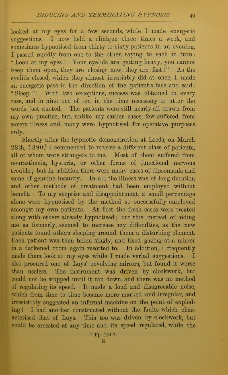 looked at my eyes for a few seconds, while I made energetic suggestions. I now held a clinique three times a week, and sometimes hypnotised from thirty to sixty patients in an evening. I passed rapidly from one to the other, saying to each in turn: “ Look at my eyes! Your eyelids are getting heavy, you cannot keep them open, they are closing now, they are fast! ” As the eyelids closed, which they almost invariably did at once, I made an energetic pass in the direction of the patient’s face and said: “ Sleep ! ” With two exceptions, success was obtained in every case, and in nine out of ten in the time necessary to utter the words just quoted. The patients were still nearly all drawn from my own practice, hut, unlike my earlier cases, few suffered from severe illness and many were hypnotised for operative purposes only. Shortly after the hypnotic demonstration at Leeds, on March 28th, 1890/ 1 commenced to receive a different class of patients, all of whom were strangers to me. Most of them suffered from neurasthenia, hysteria, or other forms of functional nervous trouble ; but in addition there were many cases of dipsomania and some of genuine insanity. In all, the illness was of long duration and other methods of treatment had been employed without benefit. To my surprise and disappointment, a small percentage alone were hypnotised by the method so successfully employed amongst my own patients. At first the fresh cases were treated along with others already hypnotised; but this, instead of aiding me as formerly, seemed to increase my difficulties, as the new patients found others sleeping around them a disturbing element. Each patient was then taken singly, and fixed gazing at a mirror in a darkened room again resorted to. In addition, I frequently made them look at my eyes while I made verbal suggestions. I also procured one of Liiys’ revolving mirrors, but found it worse than useless. The instrument was driven by clockwork, but could not be stopped until it ran down, and there was no method of regulating its speed. It made a loud and disagreeable noise, which from time to time became more marked and irregular, and irresistibly suggested an infernal machine on the point of explod- ing ! I had another constructed without the faults which char- acterised that of Luys. This too was driven by clockwork, but could be arrested at any time and its speed regulated, while the 1 Pp. 164-7. E