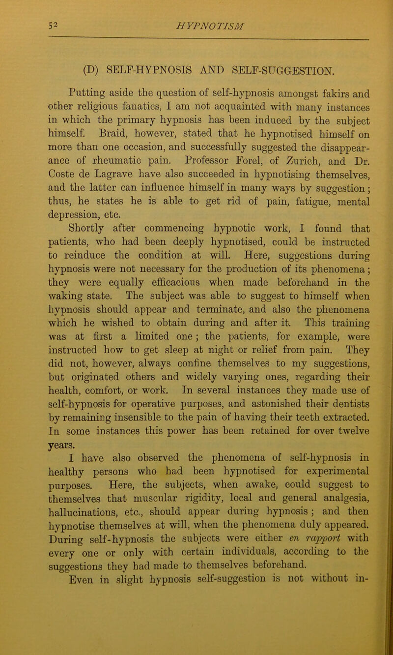 (D) SELF-HYPNOSIS AND SELF-SUGGESTION. Putting aside the question of self-hypnosis amongst fakirs and other religious fanatics, I am not acquainted with many instances in which the primary hypnosis has been induced by the subject himself. Braid, however, stated that he hypnotised himself on more than one occasion, and successfully suggested the disappear- ance of rheumatic pain. Professor Forel, of Zurich, and Dr. Coste de Lagrave have also succeeded in hypnotising themselves, and the latter can influence himself in many ways by suggestion; thus, he states he is able to get rid of pain, fatigue, mental depression, etc. Shortly after commencing hypnotic work, I found that patients, who had been deeply hypnotised, could be instructed to reinduce the condition at will. Here, suggestions during hypnosis were not necessary for the production of its phenomena; they were equally efficacious when made beforehand in the waking state. The subject was able to suggest to himself when hypnosis should appear and terminate, and also the phenomena which he wished to obtain during and after it. This training was at first a limited one; the patients, for example, were instructed how to get sleep at night or relief from pain. They did not, however, always confine themselves to my suggestions, but originated others and widely varying ones, regarding their health, comfort, or work. In several instances they made use of self-hypnosis for operative purposes, and astonished their dentists by remaining insensible to the pain of having their teeth extracted. In some instances this power has been retained for over twelve years. I have also observed the phenomena of self-hypnosis in healthy persons who had been hypnotised for experimental purposes. Here, the subjects, when awake, could suggest to themselves that muscular rigidity, local and general analgesia, hallucinations, etc,, should appear during hypnosis ; and then hypnotise themselves at will, when the phenomena duly appeared. During self-hypnosis the subjects were either en rapport with every one or only with certain individuals, according to the suggestions they had made to themselves beforehand. Even in slight hypnosis self-suggestion is not without in-