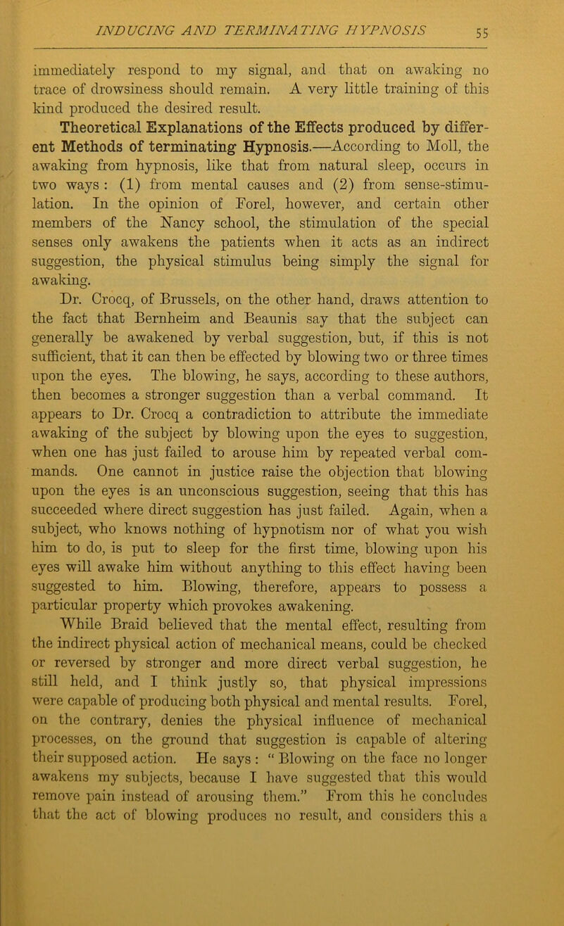 immediately respond to my signal, and that on awaking no trace of drowsiness should remain. A very little training of this kind produced the desired result. Theoretical Explanations of the Effects produced by differ- ent Methods of terminating1 Hypnosis.—According to Moll, the awaking from hypnosis, like that from natural sleep, occurs in two ways : (1) from mental causes and (2) from sense-stimu- lation. In the opinion of Forel, however, and certain other members of the Nancy school, the stimulation of the special senses only awakens the patients when it acts as an indirect suggestion, the physical stimulus being simply the signal for awaking. Dr. Crocq, of Brussels, on the other hand, draws attention to the fact that Bernheim and Beaunis say that the subject can generally be awakened by verbal suggestion, hut, if this is not sufficient, that it can then be effected by blowing two or three times upon the eyes. The blowing, he says, according to these authors, then becomes a stronger suggestion than a verbal command. It appears to Dr. Crocq a contradiction to attribute the immediate awaking of the subject by blowing upon the eyes to suggestion, when one has just failed to arouse him by repeated verbal com- mands. One cannot in justice raise the objection that blowing upon the eyes is an unconscious suggestion, seeing that this has succeeded where direct suggestion has just failed. Again, when a subject, who knows nothing of hypnotism nor of what you wish him to do, is put to sleep for the first time, blowing upon his eyes will awake him without anything to this effect having been suggested to him. Blowing, therefore, appears to possess a particular property which provokes awakening. While Braid believed that the mental effect, resulting from the indirect physical action of mechanical means, could be checked or reversed by stronger and more direct verbal suggestion, he still held, and I think justly so, that physical impressions were capable of producing both physical and mental results. Forel, on the contrary, denies the physical influence of mechanical processes, on the ground that suggestion is capable of altering their supposed action. He says : “ Blowing on the face no longer awakens my subjects, because I have suggested that this would remove pain instead of arousing them.” From this he concludes that the act of blowing produces no result, and considers this a