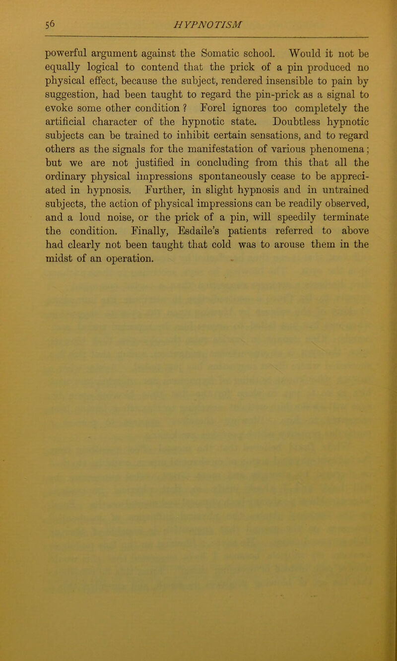 powerful argument against the Somatic school. Would it not be equally logical to contend that the prick of a pin produced no physical effect, because the subject, rendered insensible to pain by suggestion, had been taught to regard the pin-prick as a signal to evoke some other condition ? Forel ignores too completely the artificial character of the hypnotic state. Doubtless hypnotic subjects can be trained to inhibit certain sensations, and to regard others as the signals for the manifestation of various phenomena; but we are not justified in concluding from this that all the ordinary physical impressions spontaneously cease to be appreci- ated in hypnosis. Further, in slight hypnosis and in untrained subjects, the action of physical impressions can he readily observed, and a loud noise, or the prick of a pin, will speedily terminate the condition. Finally, Esdaile’s patients referred to above had clearly not been taught that cold was to arouse them in the midst of an operation.