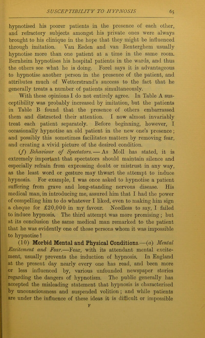 hypnotised his poorer patients in the presence of each other, and refractory subjects amongst his private ones were always brought to his clinique in the hope that they might be influenced through imitation. Van Eeden and van Eenterghem usually hypnotise more than one patient at a time in the same room. Bernheim hypnotises his hospital patients in the wards, and thus the others see what he is doing. Forel says it is advantageous to hypnotise another person in the presence of the patient, and attributes much of Wetterstrand’s success to the fact that he generally treats a number of patients simultaneously. With these opinions I do not entirely agree. In Table A sus- ceptibility was probably increased by imitation, but the patients in Table B found that the presence of others embarrassed them and distracted their attention. I now almost invariably treat each patient separately. Before beginning, however, I occasionally hypnotise an old patient in the new one’s presence; and possibly this sometimes facilitates matters by removing fear, and creating a vivid picture of the desired condition. (/) Behaviour of Spectators. — As Moll has stated, it is extremely important that spectators should maintain silence and especially refrain from expressing doubt or mistrust in any way, as the least word or gesture may thwart the attempt to induce hypnosis. For example, I was once asked to hypnotise a patient suffering from grave and long-standing nervous disease. His medical man, in introducing me, assured him that I had the power of compelling him to do whatever I liked, even to making him sign a cheque for £20,000 in my favour. Heedless to say, I failed to induce hypnosis. The third attempt was more promising ; but at its conclusion the same medical man remarked to the patient that he was evidently one of those persons whom it was impossible to hypnotise ! (10) Morbid Mental and Physical Conditions.—(a) Mental Excitement and Fear.—Fear, with its attendant mental excite- ment, usually prevents the induction of hypnosis. In England at the present day nearly every one has read, and been more or less influenced by, various unfounded newspaper stories regarding the dangers of hypnotism. The public generally has accepted the misleading statement that hypnosis is characterised by unconsciousness and suspended volition ; and while patients are under the influence of these ideas it is difficult or impossible F