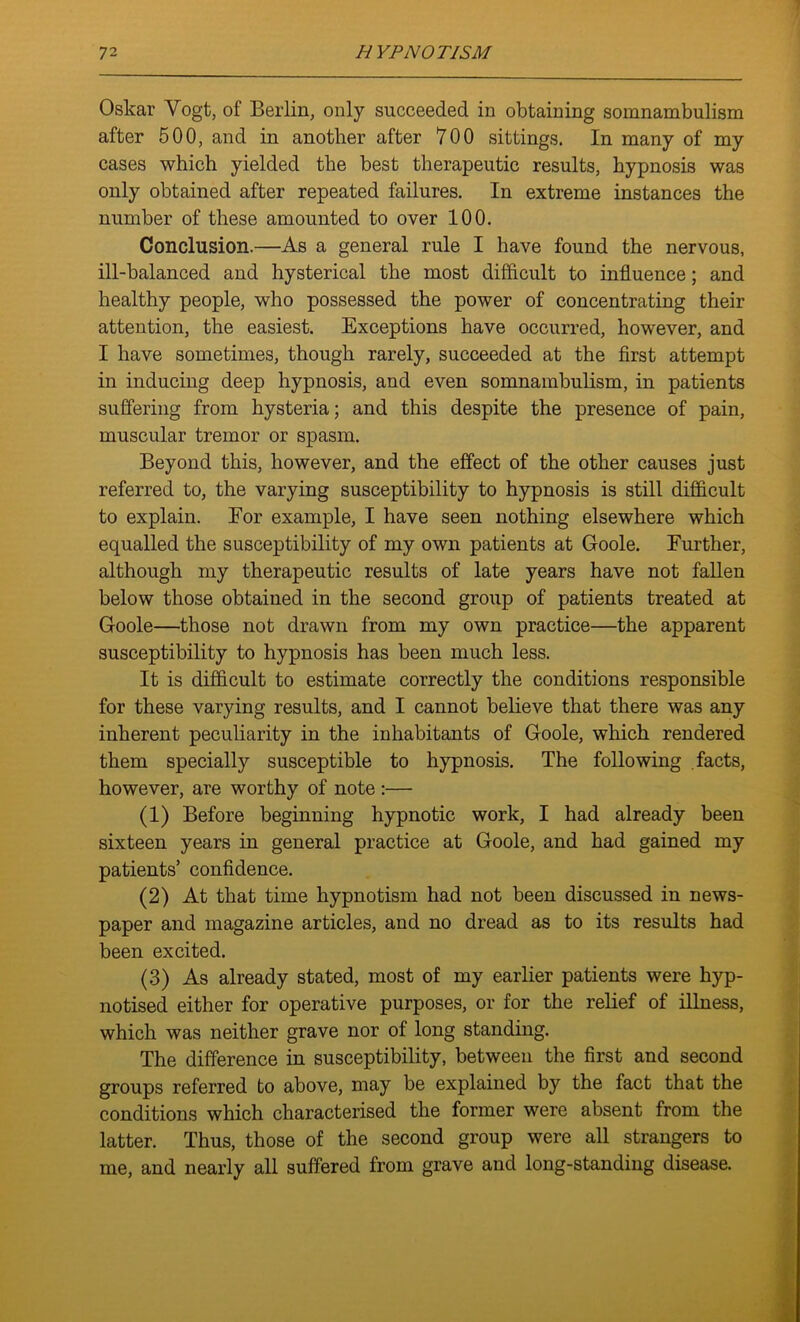 Oskar Vogt, of Berlin, only succeeded in obtaining somnambulism after 500, and in another after 700 sittings. In many of my cases which yielded the best therapeutic results, hypnosis was only obtained after repeated failures. In extreme instances the number of these amounted to over 100. Conclusion.—As a general rule I have found the nervous, ill-balanced and hysterical the most difficult to influence; and healthy people, who possessed the power of concentrating their attention, the easiest. Exceptions have occurred, however, and I have sometimes, though rarely, succeeded at the first attempt in inducing deep hypnosis, and even somnambulism, in patients suffering from hysteria; and this despite the presence of pain, muscular tremor or spasm. Beyond this, however, and the effect of the other causes just referred to, the varying susceptibility to hypnosis is still difficult to explain. For example, I have seen nothing elsewhere which equalled the susceptibility of my own patients at Goole. Further, although my therapeutic results of late years have not fallen below those obtained in the second group of patients treated at Goole—those not drawn from my own practice—the apparent susceptibility to hypnosis has been much less. It is difficult to estimate correctly the conditions responsible for these varying results, and I cannot believe that there was any inherent peculiarity in the inhabitants of Goole, which rendered them specially susceptible to hypnosis. The following facts, however, are worthy of note :— (1) Before beginning hypnotic work, I had already been sixteen years in general practice at Goole, and had gained my patients’ confidence. (2) At that time hypnotism had not been discussed in news- paper and magazine articles, and no dread as to its results had been excited. (3) As already stated, most of my earlier patients were hyp- notised either for operative purposes, or for the relief of illness, which was neither grave nor of long standing. The difference in susceptibility, between the first and second groups referred to above, may be explained by the fact that the conditions which characterised the former were absent from the latter. Thus, those of the second group were all strangers to me, and nearly all suffered from grave and long-standing disease.