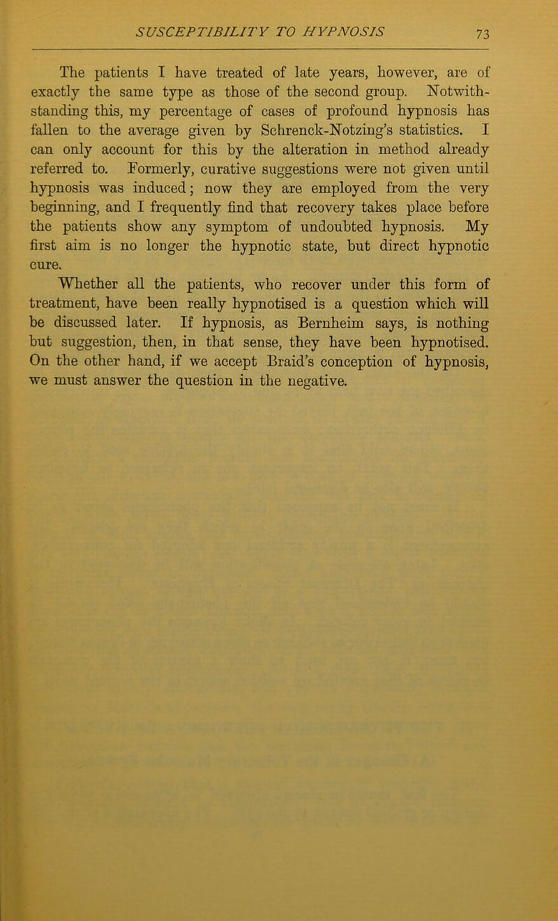 The patients I have treated of late years, however, are of exactly the same type as those of the second group. Notwith- standing this, my percentage of cases of profound hypnosis has fallen to the average given by Schrenck-Notzing’s statistics. I can only account for this by the alteration in method already referred to. Formerly, curative suggestions were not given until hypnosis was induced; now they are employed from the very beginning, and I frequently find that recovery takes place before the patients show any symptom of undoubted hypnosis. My first aim is no longer the hypnotic state, but direct hypnotic cure. Whether all the patients, who recover under this form of treatment, have been really hypnotised is a question which will be discussed later. If hypnosis, as Bernheim says, is nothing but suggestion, then, in that sense, they have been hypnotised. On the other hand, if we accept Braid’s conception of hypnosis, we must answer the question in the negative.