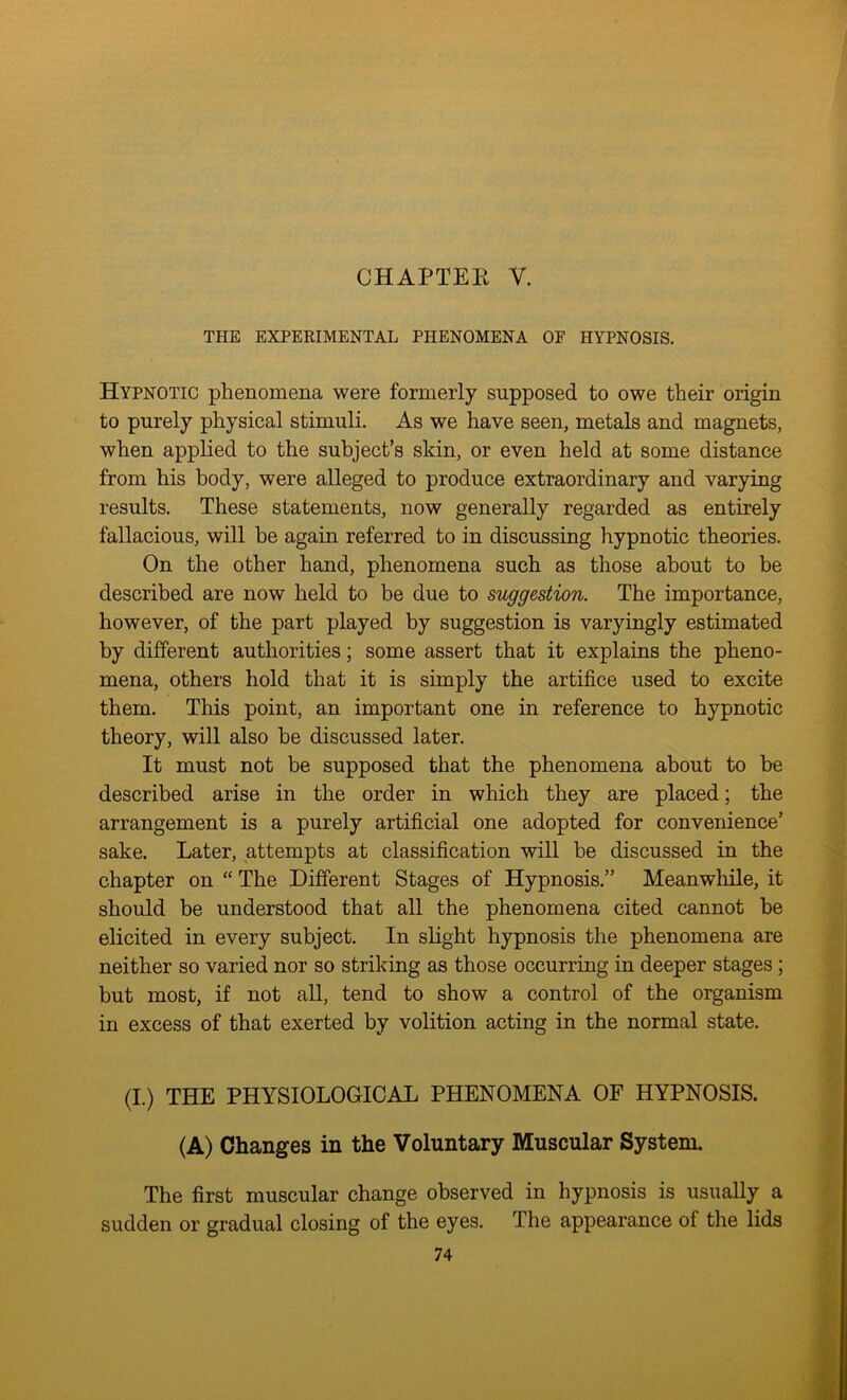 CHAPTEE Y. THE EXPERIMENTAL PHENOMENA OF HYPNOSIS. Hypnotic phenomena were formerly supposed to owe their origin to purely physical stimuli. As we have seen, metals and magnets, when applied to the subject’s skin, or even held at some distance from his body, were alleged to produce extraordinary and varying results. These statements, now generally regarded as entirely fallacious, will be again referred to in discussing hypnotic theories. On the other hand, phenomena such as those about to be described are now held to be due to suggestion. The importance, however, of the part played by suggestion is varyingly estimated by different authorities; some assert that it explains the pheno- mena, others hold that it is simply the artifice used to excite them. This point, an important one in reference to hypnotic theory, will also be discussed later. It must not be supposed that the phenomena about to be described arise in the order in which they are placed; the arrangement is a purely artificial one adopted for convenience’ sake. Later, attempts at classification will be discussed in the chapter on “ The Different Stages of Hypnosis.” Meanwhile, it should be understood that all the phenomena cited cannot be elicited in every subject. In slight hypnosis the phenomena are neither so varied nor so striking as those occurring in deeper stages ; but most, if not all, tend to show a control of the organism in excess of that exerted by volition acting in the normal state. (I.) THE PHYSIOLOGICAL PHENOMENA OF HYPNOSIS. (A) Changes in the Voluntary Muscular System. The first muscular change observed in hypnosis is usually a sudden or gradual closing of the eyes. The appearance of the lids