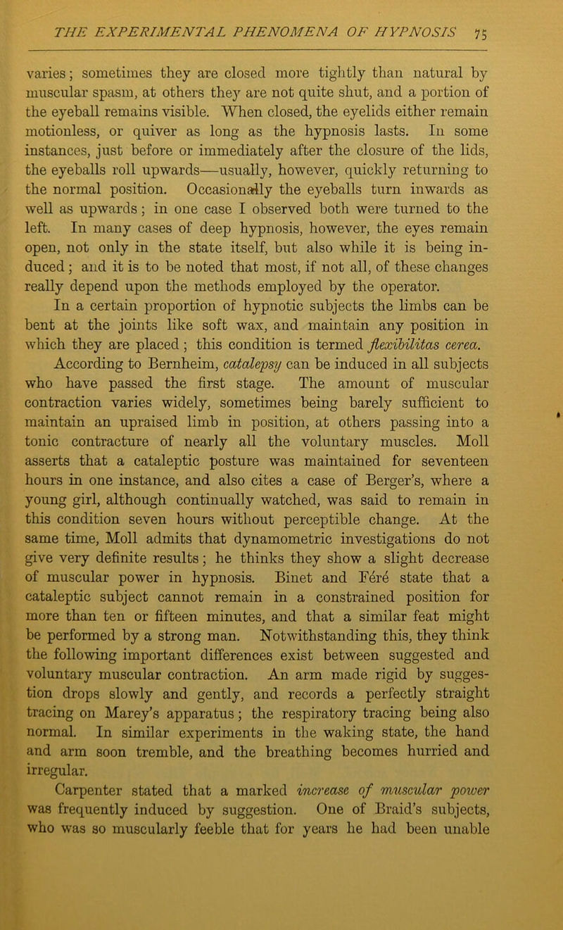 varies; sometimes they are closed more tightly than natural by muscular spasm, at others they are not quite shut, and a portion of the eyeball remains visible. When closed, the eyelids either remain motionless, or quiver as long as the hypnosis lasts. In some instances, just before or immediately after the closure of the lids, the eyeballs roll upwards—usually, however, quickly returning to the normal position. Occasionally the eyeballs turn inwards as well as upwards; in one case I observed both were turned to the left. In many cases of deep hypnosis, however, the eyes remain open, not only in the state itself, but also while it is being in- duced ; and it is to be noted that most, if not all, of these changes really depend upon the methods employed by the operator. In a certain proportion of hypnotic subjects the limbs can be bent at the joints like soft wax, and maintain any position in which they are placed ; this condition is termed jlexibilitas cerea. According to Bernheim, catalepsy can be induced in all subjects who have passed the first stage. The amount of muscular contraction varies widely, sometimes being barely sufficient to maintain an upraised limb in position, at others passing into a tonic contracture of nearly all the voluntary muscles. Moll asserts that a cataleptic posture was maintained for seventeen hours in one instance, and also cites a case of Berger’s, where a young girl, although continually watched, was said to remain in this condition seven hours without perceptible change. At the same time, Moll admits that dynamometric investigations do not give very definite results; he thinks they show a slight decrease of muscular power in hypnosis. Binet and Fere state that a cataleptic subject cannot remain in a constrained position for more than ten or fifteen minutes, and that a similar feat might be performed by a strong man. Notwithstanding this, they think the following important differences exist between suggested and voluntary muscular contraction. An arm made rigid by sugges- tion drops slowly and gently, and records a perfectly straight tracing on Marey’s apparatus; the respiratory tracing being also normal. In similar experiments in the waking state, the hand and arm soon tremble, and the breathing becomes hurried and irregular. Carpenter stated that a marked increase of muscular power was frequently induced by suggestion. One of Braid’s subjects, who was so muscularly feeble that for years he had been unable