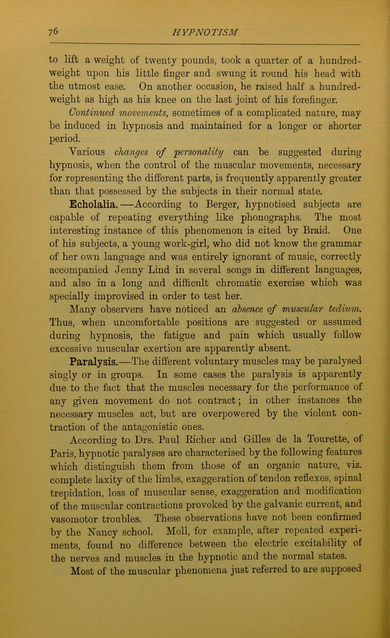 to lift a weight of twenty pounds, took a quarter of a hundred- weight upon his little finger and swung it round his head with the utmost ease. On another occasion, he raised half a hundred- weight as high as his knee on the last joint of his forefinger. Continued movements, sometimes of a complicated nature, may be induced in hypnosis and maintained for a longer or shorter period. Various changes of personality can be suggested during hypnosis, when the control of the muscular movements, necessary for representing the different parts, is frequently apparently greater than that possessed by the subjects in their normal state. Echolalia.—According to Berger, hypnotised subjects are capable of repeating everything like phonographs. The most interesting instance of this phenomenon is cited by Braid. One of his subjects, a young work-girl, who did not know the grammar of her own language and was entirely ignorant of music, correctly accompanied Jenny Lind in several songs in different languages, and also in a long and difficult chromatic exercise which was specially improvised in order to test her. Many observers have noticed an absence of muscular tedium. Thus, when uncomfortable positions are suggested or assumed during hypnosis, the fatigue and pain which usually follow excessive muscular exertion are apparently absent. Paralysis.—The different voluntary muscles may be paralysed singly or in groups. In some cases the paralysis is apparently due to the fact that the muscles necessary for the performance of any given movement do not contract; in other instances the necessary muscles act, but are overpowered by the violent con- traction of the antagonistic ones. According to Drs. Paul Bicher and Gilles de la Tourette, of Paris, hypnotic paralyses are characterised by the following features which distinguish them from those of an organic nature, viz. complete laxity of the limbs, exaggeration of tendon reflexes, spinal trepidation, loss of muscular sense, exaggeration and modification of the muscular contractions provoked by the galvanic current, and vasomotor troubles. These observations have not been confirmed by the Nancy school. Moll, for example, after repeated experi- ments, found no difference between the electric excitability of the nerves and muscles in the hypnotic and the normal states. Most of the muscular phenomena just referred to are supposed