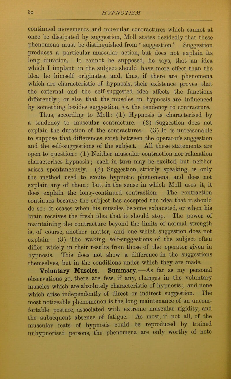 continued movements and muscular contractures which cannot at once be dissipated by suggestion, Moll states decidedly that these phenomena must be distinguished from “ suggestion.” Suggestion produces a particular muscular action, but does not explain its long duration. It cannot be supposed, he says, that an idea which I implant in the subject should have more effect than the idea he himself originates, and, thus, if there are phenomena which are characteristic of hypnosis, their existence proves that the external and the self-suggested idea affects the functions differently; or else that the muscles in hypnosis are influenced by something besides suggestion, i.e. the tendency to contracture. Thus, according to Moll: (1) Hypnosis is characterised by a tendency to muscular contracture. (2) Suggestion does not explain the duration of the contractures. (3) It is unreasonable to suppose that differences exist between the operator’s suggestion and the self-suggestions of the subject. All these statements are open to question : (1) Neither muscular contraction nor relaxation characterises hypnosis ; each in turn may be excited, but neither arises spontaneously. (2) Suggestion, strictly speaking, is only the method used to excite hypnotic phenomena, and does not explain any of them; but, in the sense in which Moll uses it, it does explain the long-continued contraction. The contraction continues because the subject has accepted the idea that it should do so: it ceases when his muscles become exhausted, or when his brain receives the fresh idea that it should stop. The power of maintaining the contracture beyond the limits of normal strength is, of course, another matter, and one which suggestion does not explain. (3) The waking self-suggestions of the subject often differ widely in their results from those of the operator given in hypnosis. This does not show a difference in the suggestions themselves, but in the conditions under which they are made. Voluntary Muscles. Summary.—As far as my personal observations go, there are few, if any, changes in the voluntary muscles which are absolutely characteristic of hypnosis; and none which arise independently of direct or indirect suggestion. The most noticeable phenomenon is the long maintenance of an uncom- fortable posture, associated with extreme muscular rigidity, and the subsequent absence of fatigue. As most, if not all, of the muscular feats of hypnosis could be reproduced by trained unhypnotised persons, the phenomena are only worthy of note