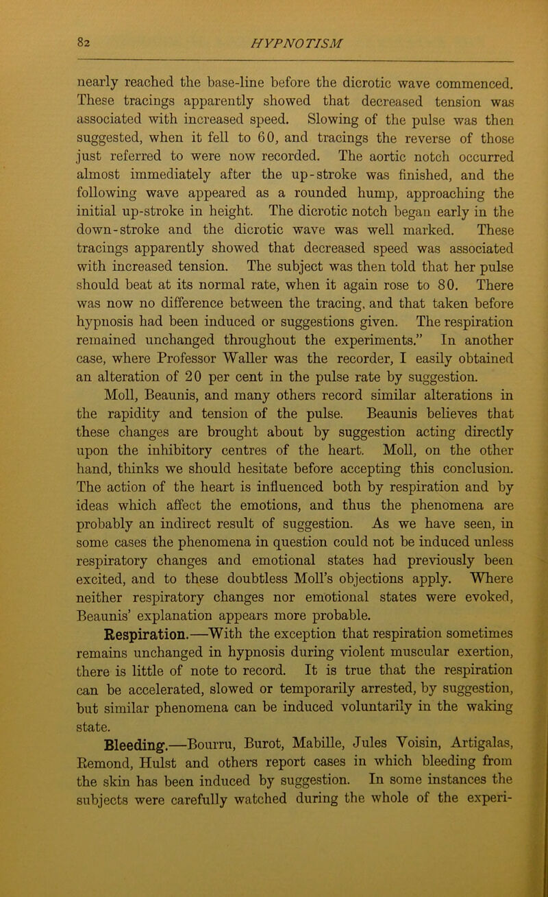 nearly reached the base-line before the dicrotic wave commenced. These tracings apparently showed that decreased tension was associated with increased speed. Slowing of the pulse was then suggested, when it fell to 60, and tracings the reverse of those just referred to were now recorded. The aortic notch occurred almost immediately after the up-stroke was finished, and the following wave appeared as a rounded hump, approaching the initial up-stroke in height. The dicrotic notch began early in the down-stroke and the dicrotic wave was well marked. These tracings apparently showed that decreased speed was associated with increased tension. The subject was then told that her pulse should beat at its normal rate, when it again rose to 80. There was now no difference between the tracing, and that taken before hypnosis had been induced or suggestions given. The respiration remained unchanged throughout the experiments.” In another case, where Professor Waller was the recorder, I easily obtained an alteration of 20 per cent in the pulse rate by suggestion. Moll, Beaunis, and many others record similar alterations in the rapidity and tension of the pulse. Beaunis believes that these changes are brought about by suggestion acting directly upon the inhibitory centres of the heart. Moll, on the other hand, thinks we should hesitate before accepting this conclusion. The action of the heart is influenced both by respiration and by ideas which affect the emotions, and thus the phenomena are probably an indirect result of suggestion. As we have seen, in some cases the phenomena in question could not be induced unless respiratory changes and emotional states had previously been excited, and to these doubtless Moll’s objections apply. Where neither respiratory changes nor emotional states were evoked, Beaunis’ explanation appears more probable. Respiration.—With the exception that respiration sometimes remains unchanged in hypnosis during violent muscular exertion, there is little of note to record. It is true that the respiration can be accelerated, slowed or temporarily arrested, by suggestion, hut similar phenomena can be induced voluntarily in the waking state. Bleeding.—Bourru, Burot, Mabille, Jules Voisin, Artigalas, Remond, Hulst and others report cases in which bleeding from the skin has been induced by suggestion. In some instances the subjects were carefully watched during the whole of the experi-