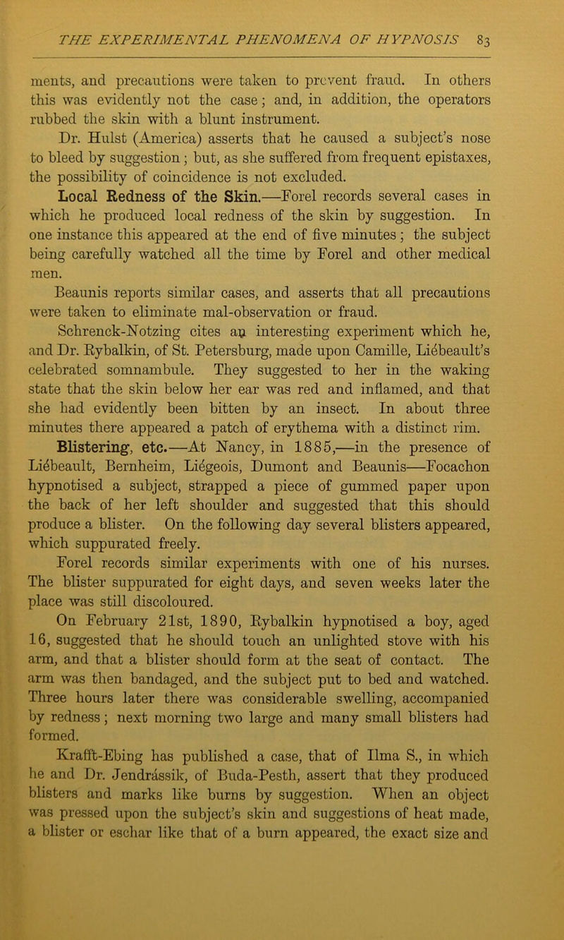 merits, and precautions were taken to prevent fraud. In others this was evidently not the case; and, in addition, the operators rubbed the skin with a blunt instrument. Dr. Hulst (America) asserts that he caused a subject’s nose to bleed by suggestion ; but, as she suffered from frequent epistaxes, the possibility of coincidence is not excluded. Local Redness of the Skin.—Dor el records several cases in which he produced local redness of the skin by suggestion. In one instance this appeared at the end of five minutes ; the subject being carefully watched all the time by Dorel and other medical men. Beaunis reports similar cases, and asserts that all precautions were taken to eliminate mal-observation or fraud. Schrenck-Notzing cites an interesting experiment which he, and Dr. Rybalkin, of St. Petersburg, made upon Camille, Idflbeault’s celebrated somnambule. They suggested to her in the waking state that the skin below her ear was red and inflamed, and that she had evidently been bitten by an insect. In about three minutes there appeared a patch of erythema with a distinct rim. Blistering1, etc.—At Nancy, in 1885,—in the presence of Li^beault, Bernheim, Li^geois, Dumont and Beaunis—Focachon hypnotised a subject, strapped a piece of gummed paper upon the back of her left shoulder and suggested that this should produce a blister. On the following day several blisters appeared, which suppurated freely. Forel records similar experiments with one of his nurses. The blister suppurated for eight days, and seven weeks later the place was still discoloured. On February 21st, 1890, Rybalkin hypnotised a boy, aged 16, suggested that he should touch an unlighted stove with his arm, and that a blister should form at the seat of contact. The arm was then bandaged, and the subject put to bed and watched. Three hours later there was considerable swelling, accompanied by redness; next morning two large and many small blisters had formed. Krafft-Ebing has published a case, that of lima S., in which he and Dr. Jendrassik, of Buda-Pesth, assert that they produced blisters and marks like burns by suggestion. When an object was pressed upon the subject’s skin and suggestions of heat made, a blister or eschar like that of a burn appeared, the exact size and