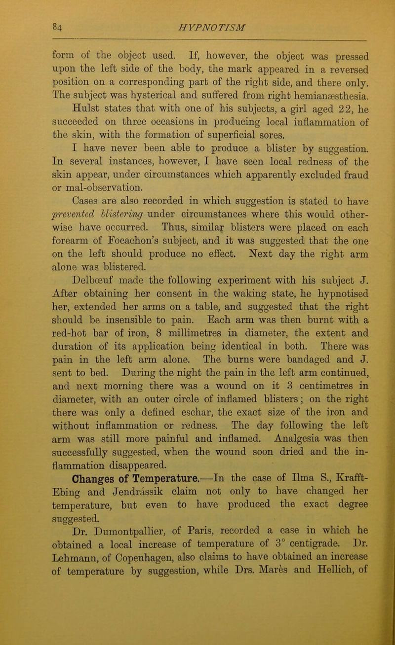 form of the object used. If, however, the object was pressed upon the left side of the body, the mark appeared in a reversed position on a corresponding part of the right side, and there only. The subject was hysterical and suffered from right hemianaesthesia. Hulst states that with one of his subjects, a girl aged 22, he succeeded on three occasions in producing local inflammation of the skin, with the formation of superficial sores. I have never been able to produce a blister by suggestion. In several instances, however, I have seen local redness of the skin appear, under circumstances which apparently excluded fraud or mal-observation. Cases are also recorded in which suggestion is stated to have prevented blistering under circumstances where this would other- wise have occurred. Thus, similar blisters were placed on each forearm of Focachon’s subject, and it was suggested that the one on the left should produce no effect. Next day the right arm alone was blistered. Delbceuf made the following experiment with his subject J. After obtaining her consent in the waking state, he hypnotised her, extended her arms on a table, and suggested that the right should be insensible to pain. Each arm was then burnt with a red-hot bar of iron, 8 millimetres in diameter, the extent and duration of its application being identical in both. There was pain in the left arm alone. The burns were bandaged and J. sent to bed. During the night the pain in the left arm continued, and next morning there was a wound on it 3 centimetres in diameter, with an outer circle of inflamed blisters; on the right there was only a defined eschar, the exact size of the iron and without inflammation or redness. The day following the left arm was still more painful and inflamed. Analgesia was then successfully suggested, when the wound soon dried and the in- flammation disappeared. Changes of Temperature.—In the case of lima S., Krafft- Ebing and Jendnissik claim not only to have changed her temperature, but even to have produced the exact degree suggested. Dr. Duinontpallier, of Paris, recorded a case in which he obtained a local increase of temperature of 3° centigrade. Dr. Lehmann, of Copenhagen, also claims to have obtained an increase of temperature by suggestion, while Drs. Mar&s and Hellich, of