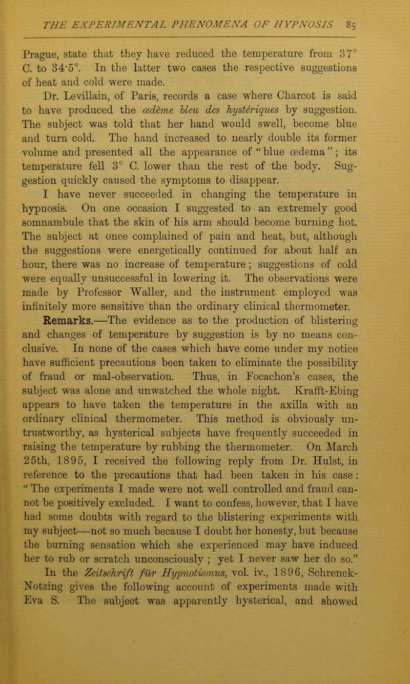 Prague, state that they have reduced the temperature from 37° C. to 34’5°. In the latter two cases the respective suggestions of heat and cold were made. Dr. Le villain, of Paris, records a case where Charcot is said to have produced the ced&me bleu des hysMriques by suggestion. The subject was told that her hand would swell, become blue and turn cold. The hand increased to nearly double its former volume and presented all the appearance of “ blue oedema ”; its temperature fell 3° C. lower than the rest of the body. Sug- gestion quickly caused the symptoms to disappear. I have never succeeded in changing the temperature in hypnosis. On one occasion I suggested to an extremely good somnambule that the skin of his arm should become burning hot. The subject at once complained of pain and heat, but, although the suggestions were energetically continued for about half an hour, there was no increase of temperature; suggestions of cold were equally unsuccessful in lowering it. The observations were made by Professor Waller, and the instrument employed was infinitely more sensitive than the ordinary clinical thermometer. Remarks.—The evidence as to the production of blistering and changes of temperature by suggestion is by no means con- clusive. In none of the cases which have come under my notice have sufficient precautions been taken to eliminate the possibility of fraud or mal-observation. Thus, in Focachon’s cases, the subject was alone and unwatched the whole night. Krafft-Ebing appears to have taken the temperature in the axilla with an ordinary clinical thermometer. This method is obviously un- trustworthy, as hysterical subjects have frequently succeeded in raising the temperature by rubbing the thermometer. On March 25th, 1895, I received the following reply from Dr. Hulst, in reference to the precautions that had been taken in his case : “ The experiments I made were not well controlled and fraud can- not be positively excluded. I want to confess, however, that I have had some doubts with regard to the blistering experiments with my subject—not so much because I doubt her honesty, but because the burning sensation which she experienced may have induced her to rub or scratch unconsciously ; yet I never saw her do so.” In the Zeitschrift fur llypnotiwius, vol. iv., 1896, Sclirenck- Notzing gives the following account of experiments made with Eva S. The subject was apparently hysterical, and showed