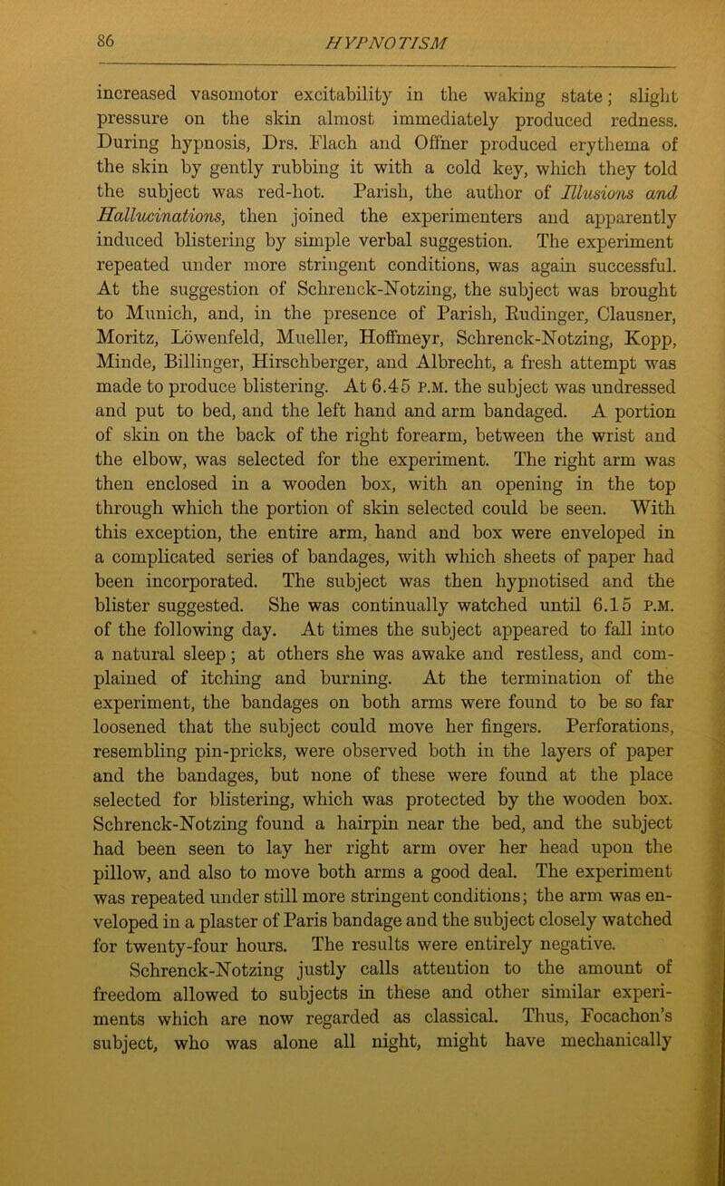 increased vasomotor excitability in the waking state; slight pressure on the skin almost immediately produced redness. During hypnosis, Drs. Flach and Offner produced erythema of the skin by gently rubbing it with a cold key, which they told the subject was red-hot. Parish, the author of Illusions and Hallucinations, then joined the experimenters and apparently induced blistering by simple verbal suggestion. The experiment repeated under more stringent conditions, was again successful. At the suggestion of Schrenck-Notzing, the subject was brought to Munich, and, in the presence of Parish, Eudinger, Clausner, Moritz, Lowenfeld, Mueller, Hoffmeyr, Schrenck-Notzing, Kopp, Minde, Billinger, Hirschberger, and Albrecht, a fresh attempt was made to produce blistering. At 6.45 p.m. the subject was undressed and put to bed, and the left hand and arm bandaged. A portion of skin on the back of the right forearm, between the wrist and the elbow, was selected for the experiment. The right arm was then enclosed in a wooden box, with an opening in the top through which the portion of skin selected could be seen. With this exception, the entire arm, hand and box were enveloped in a complicated series of bandages, with which sheets of paper had been incorporated. The subject was then hypnotised and the blister suggested. She was continually watched until 6.15 p.m. of the following day. At times the subject appeared to fall into a natural sleep; at others she was awake and restless, and com- plained of itching and burning. At the termination of the experiment, the bandages on both arms were found to be so far loosened that the subject could move her fingers. Perforations, resembling pin-pricks, were observed both in the layers of paper and the bandages, but none of these were found at the place selected for blistering, wEich was protected by the wooden box. Schrenck-Notzing found a hairpin near the bed, and the subject had been seen to lay her right arm over her head upon the pillow, and also to move both arms a good deal. The experiment was repeated under still more stringent conditions; the arm was en- veloped in a plaster of Paris bandage and the subject closely watched for twenty-four hours. The results were entirely negative. Schrenck-Notzing justly calls attention to the amount of freedom allowed to subjects in these and other similar experi- ments which are now regarded as classical. Thus, Focachon’s subject, who was alone all night, might have mechanically