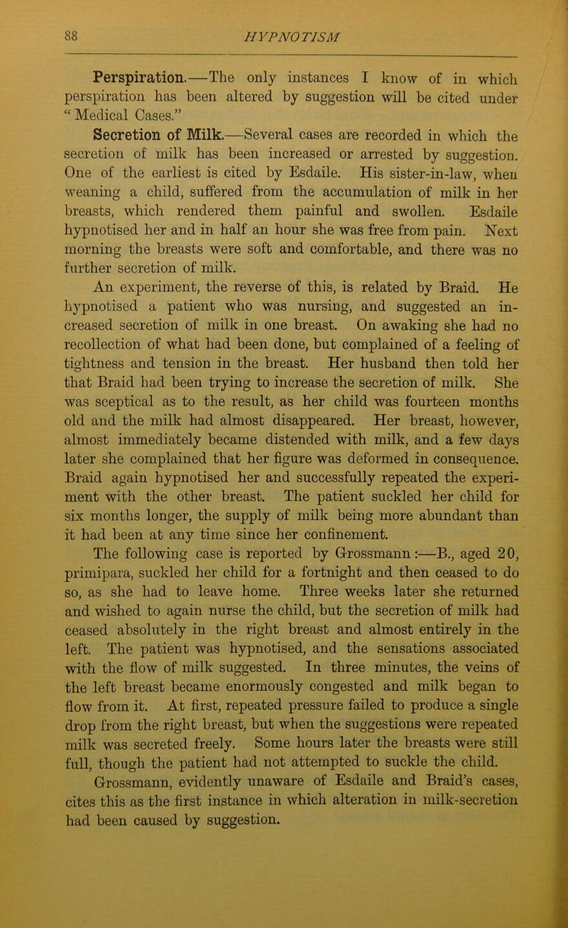 Perspiration.—The only instances I know of in which perspiration has been altered by suggestion will be cited under “ Medical Cases.” Secretion of Milk.—Several cases are recorded in which the secretion of milk has been increased or arrested by suggestion. One of the earliest is cited by Esdaile. His sister-in-law, when weaning a child, suffered from the accumulation of milk in her breasts, which rendered them painful and swollen. Esdaile hypnotised her and in half an hour she was free from pain. Next morning the breasts were soft and comfortable, and there was no further secretion of milk. An experiment, the reverse of this, is related by Braid. He hypnotised a patient who was nursing, and suggested an in- creased secretion of milk in one breast. On awaking she had no recollection of what had been done, but complained of a feeling of tightness and tension in the breast. Her husband then told her that Braid had been trying to increase the secretion of milk. She was sceptical as to the result, as her child was fourteen months old and the milk had almost disappeared. Her breast, however, almost immediately became distended with milk, and a few days later she complained that her figure was deformed in consequence. Braid again hypnotised her and successfully repeated the experi- ment with the other breast. The patient suckled her child for six months longer, the supply of milk being more abundant than it had been at any time since her confinement. The following case is reported by Grossmann:—B., aged 20, primipara, suckled her child for a fortnight and then ceased to do so, as she had to leave home. Three weeks later she returned and wished to again nurse the child, but the secretion of milk had ceased absolutely in the right breast and almost entirely in the left. The patient was hypnotised, and the sensations associated with the flow of milk suggested. In three minutes, the veins of the left breast became enormously congested and milk began to flow from it. At first, repeated pressure failed to produce a single drop from the right breast, but when the suggestions were repeated milk was secreted freely. Some hours later the breasts were still full, though the patient had not attempted to suckle the child. Grossmann, evidently unaware of Esdaile and Braid’s cases, cites this as the first instance in which alteration in milk-secretion had been caused by suggestion.