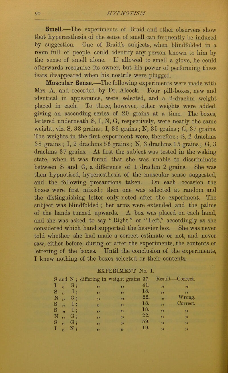 Smell.—The experiments of Braid and other observers show that hypersesthesia of the sense of smell can frequently be induced by suggestion. One of Braid’s subjects, when blindfolded in a room full of people, could identify any person known to him by the sense of smell alone. If allowed to smell a glove, he could afterwards recognise its owner, but his power of performing these feats disappeared when his nostrils were plugged. Muscular Sense.—The following experiments were made with Mrs. A., and recorded by Dr. Alcock. Four pill-boxes, new and identical in appearance, were selected, and a 2-drachm weight placed in each. To three, however, other weights were added, giving an ascending series of 20 grains at a time. The boxes, lettered underneath S, I, 1ST, G-, respectively, were nearly the same weight, viz. S, 3 8 grains ; I, 3 6 grains ; N, 3 5 grains : G, 3 7 grains. The weights in the first experiment were, therefore: S, 2 drachms 38 grains ; I, 2 drachms 56 grains ; N, 3 drachms 15 grains ; G, 3 drachms 37 grains. At first the subject was tested in the waking state, when it was found that she was unable to discriminate between S and G, a difference of 1 drachm 2 grains. She was then hypnotised, hypersesthesia of the muscular sense suggested, and the following precautions taken. On each occasion the boxes were first mixed; then one was selected at random and the distinguishing letter only noted after the experiment. The subject was blindfolded; her arms were extended and the palms of the hands turned upwards. A box was placed on each hand, and she was asked to say “ Bight ” or “ Left,” accordingly as she considered which hand supported the heavier box. She was never told whether she had made a correct estimate or not, and never saw, either before, during or after the experiments, the contents or lettering of the boxes. Until the conclusion of the experiments, I knew nothing of the boxes selected or their contents. EXPERIMENT No. I. S and N differing in weight grains 37. Result- —Correct. I „ G 55 55 41. 55 55 S „ I 55 55 18. 55 55 N „ G 55 55 22. 55 Wrong. S „ I 55 55 18. 55 Correct. S „ I 55 55 18. 55 55 N „ G 55 55 22. 55 55 S „ G 55 55 59. 55 55 I „ N 55 55 19. 55 55