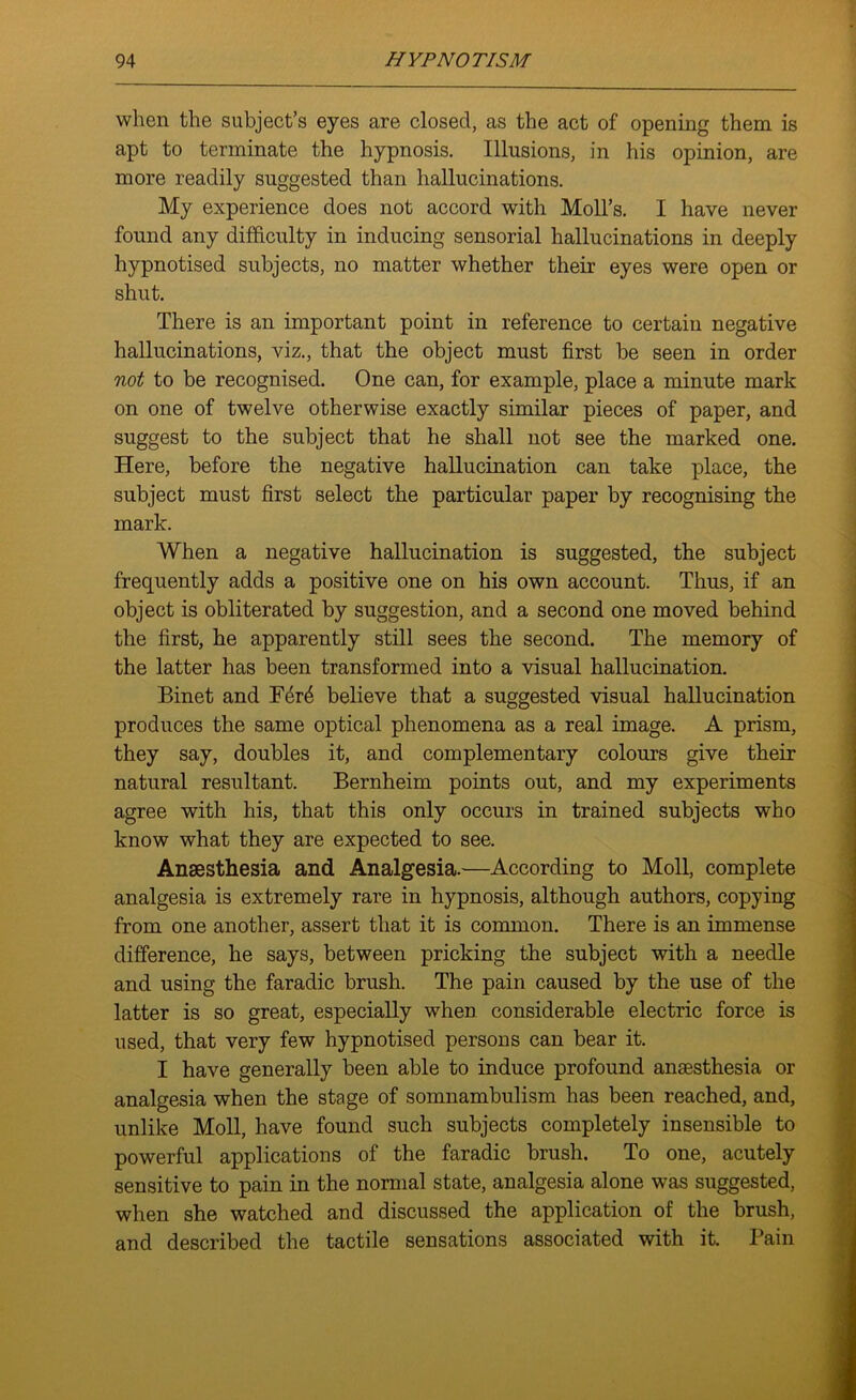 when the subject’s eyes are closed, as the act of opening them is apt to terminate the hypnosis. Illusions, in his opinion, are more readily suggested than hallucinations. My experience does not accord with Moll’s. I have never found any difficulty in inducing sensorial hallucinations in deeply hypnotised subjects, no matter whether their eyes were open or shut. There is an important point in reference to certain negative hallucinations, viz., that the object must first be seen in order not to be recognised. One can, for example, place a minute mark on one of twelve otherwise exactly similar pieces of paper, and suggest to the subject that he shall not see the marked one. Here, before the negative hallucination can take place, the subject must first select the particular paper by recognising the mark. When a negative hallucination is suggested, the subject frequently adds a positive one on his own account. Thus, if an object is obliterated by suggestion, and a second one moved behind the first, he apparently still sees the second. The memory of the latter has been transformed into a visual hallucination. Binet and Ferd believe that a suggested visual hallucination produces the same optical phenomena as a real image. A prism, they say, doubles it, and complementary colours give their natural resultant. Bernheim points out, and my experiments agree with his, that this only occurs in trained subjects who know what they are expected to see. Anaesthesia and Analgesia.—According to Moll, complete analgesia is extremely rare in hypnosis, although authors, copying from one another, assert that it is common. There is an immense difference, he says, between pricking the subject with a needle and using the faradic brush. The pain caused by the use of the latter is so great, especially when considerable electric force is used, that very few hypnotised persons can bear it. I have generally been able to induce profound anaesthesia or analgesia when the stage of somnambulism has been reached, and, unlike Moll, have found such subjects completely insensible to powerful applications of the faradic brush. To one, acutely sensitive to pain in the normal state, analgesia alone was suggested, when she watched and discussed the application of the brush, and described the tactile sensations associated with it. Pain