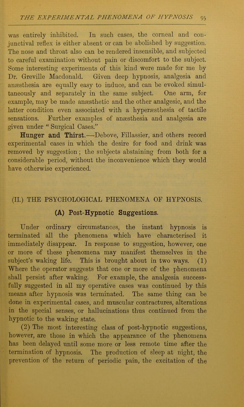 was entirely inhibited. In such cases, the corneal and con- junctival reflex is either absent or can be abolished by suggestion. The nose and throat also can be rendered insensible, and subjected to careful examination without pain or discomfort to the subject. Some interesting experiments of this kind were made for me by Dr. Greville Macdonald. Given deep hypnosis, analgesia and anaesthesia are equally easy to induce, and can be evoked simul- taneously and separately in the same subject. One arm, for example, may be made anaesthetic and the other analgesic, and the latter condition even associated with a hyperaesthesia of tactile sensations. Further examples of anaesthesia and analgesia are given under “ Surgical Cases.” Hunger and Thirst.—Debove, Fillassier, and others record experimental cases in which the desire for food and drink was removed by suggestion; the subjects abstaining from both for a considerable period, without the inconvenience which they would have otherwise experienced. (II.) THE PSYCHOLOGICAL PHENOMENA OF HYPNOSIS. (A) Post-Hypnotic Suggestions. Under ordinary circumstances, the instant hypnosis is terminated all the phenomena which have characterised it immediately disappear. In response to suggestion, however, one or more of these phenomena may manifest themselves in the subject’s waking life. This is brought about in two ways. (1) Where the operator suggests that one or more of the phenomena shall persist after waking. For example, the analgesia success- fully suggested in all my operative cases was continued by this means after hypnosis was terminated. The same thing can be done in experimental cases, and muscular contractures, alterations in the special senses, or hallucinations thus continued from the hypnotic to the waking state. (2) The most interesting class of post-hypnotic suggestions, however, are those in which the appearance of the phenomena has been delayed until some more or less remote time after the termination of hypnosis. The production of sleep at night, the prevention of the return of periodic pain, the excitation of the