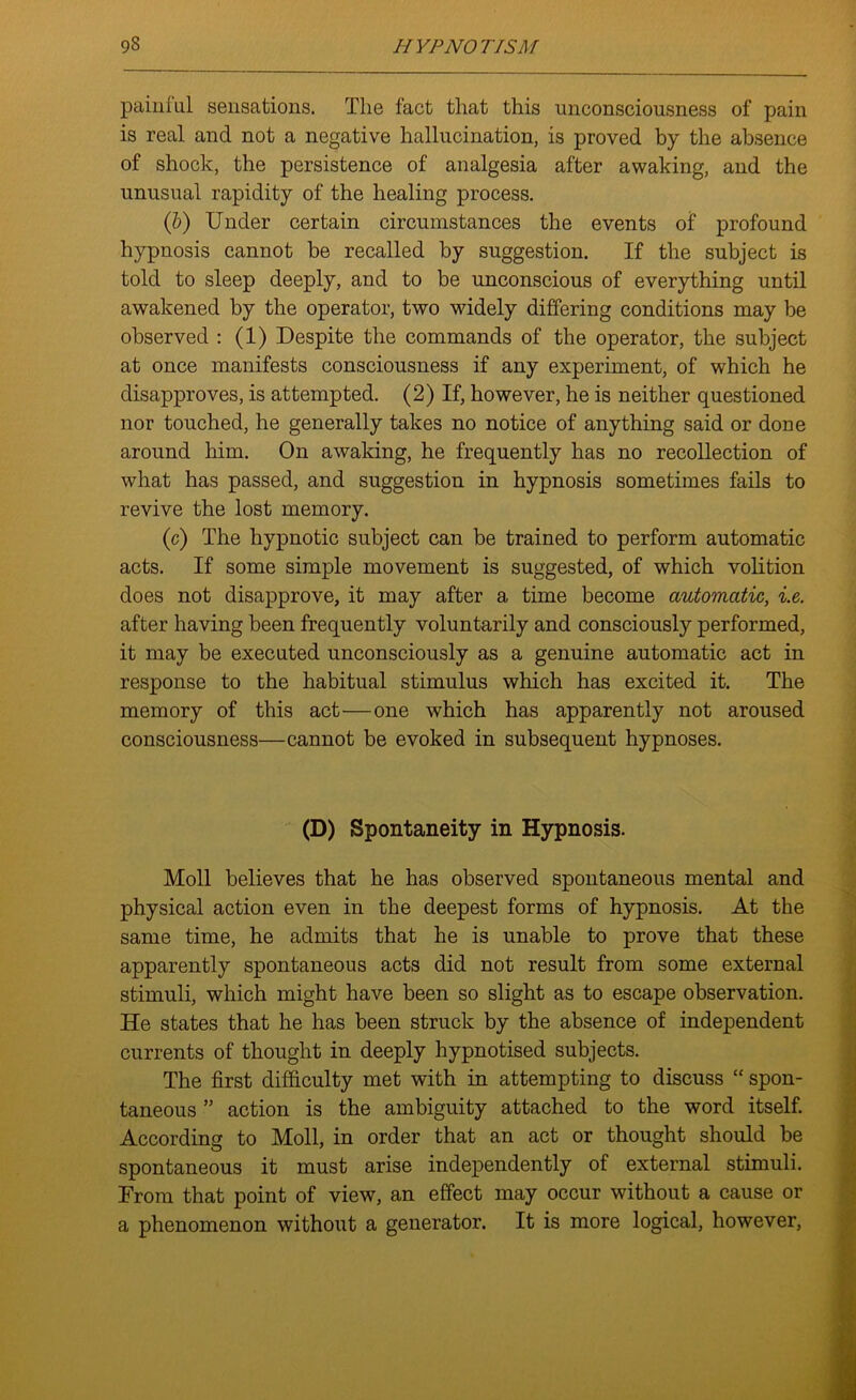 painfu.1 sensations. The fact that this unconsciousness of pain is real and not a negative hallucination, is proved by the absence of shock, the persistence of analgesia after awaking, and the unusual rapidity of the healing process. (b) Under certain circumstances the events of profound hypnosis cannot be recalled by suggestion. If the subject is told to sleep deeply, and to be unconscious of everything until awakened by the operator, two widely differing conditions may be observed : (1) Despite the commands of the operator, the subject at once manifests consciousness if any experiment, of which he disapproves, is attempted. (2) If, however, he is neither questioned nor touched, he generally takes no notice of anything said or done around him. On awaking, he frequently has no recollection of what has passed, and suggestion in hypnosis sometimes fails to revive the lost memory. (e) The hypnotic subject can be trained to perform automatic acts. If some simple movement is suggested, of which volition does not disapprove, it may after a time become automatic, i.e. after having been frequently voluntarily and consciously performed, it may be executed unconsciously as a genuine automatic act in response to the habitual stimulus which has excited it. The memory of this act—one which has apparently not aroused consciousness—cannot be evoked in subsequent hypnoses. (D) Spontaneity in Hypnosis. Moll believes that he has observed spontaneous mental and physical action even in the deepest forms of hypnosis. At the same time, he admits that he is unable to prove that these apparently spontaneous acts did not result from some external stimuli, which might have been so slight as to escape observation. He states that he has been struck by the absence of independent currents of thought in deeply hypnotised subjects. The first difficulty met with in attempting to discuss “ spon- taneous ” action is the ambiguity attached to the word itself. According to Moll, in order that an act or thought should be spontaneous it must arise independently of external stimuli. From that point of view, an effect may occur without a cause or a phenomenon without a generator. It is more logical, however,