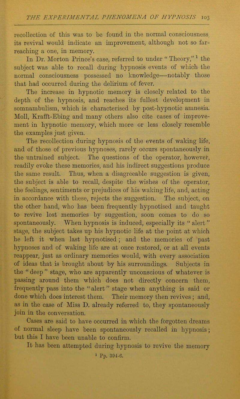 recollection of this was to be found in the normal consciousness, its revival would indicate an improvement, although not so far- reaching a one, in memory. In Dr. Morton Prince’s case, referred to under “ Theory,” 1 the subject was able to recall during hypnosis events of which the normal consciousness possessed no knowledge—notably those that had occurred during the delirium of fever. The increase in hypnotic memory is closely related to the depth of the hypnosis, and reaches its fullest development in somnambulism, which is characterised by post-hypnotic amnesia. Moll, Krafft-Ebing and many others also cite cases of improve- ment in hypnotic memory, which more or less closely resemble the examples just given. The recollection during hypnosis of the events of waking life, and of those of previous hypnoses, rarely occurs spontaneously in the untrained subject. The questions of the operator, however, readily evoke these memories, and his indirect suggestions produce the same result. Thus, when a disagreeable suggestion is given, the subject is able to recall, despite the wishes of the operator, the feelings, sentiments or prejudices of his waking life, and, acting in accordance with these, rejects the suggestion. The subject, on the other hand, who has been frequently hypnotised and taught to revive lost memories by suggestion, soon comes to do so spontaneously. When hypnosis is induced, especially its “ alert ” stage, the subject takes up his hypnotic life at the point at which he left it when last hypnotised; and the memories of past hypnoses and of waking life are at once restored, or at all events reappear, just as ordinary memories would, with every association of ideas that is brought about by his surroundings. Subjects in the “ deep ” stage, who are apparently unconscious of whatever is passing around them which does not directly concern them, frequently pass into the “ alert ” stage when anything is said or done which does interest them. Their memory then revives ; and, as in the case of Miss D. already referred to, they spontaneously join in the conversation. Cases are said to have occurred in which the forgotten dreams of normal sleep have been spontaneously recalled in hypnosis; but this I have been unable to confirm. It has been attempted during hypnosis to revive the memory