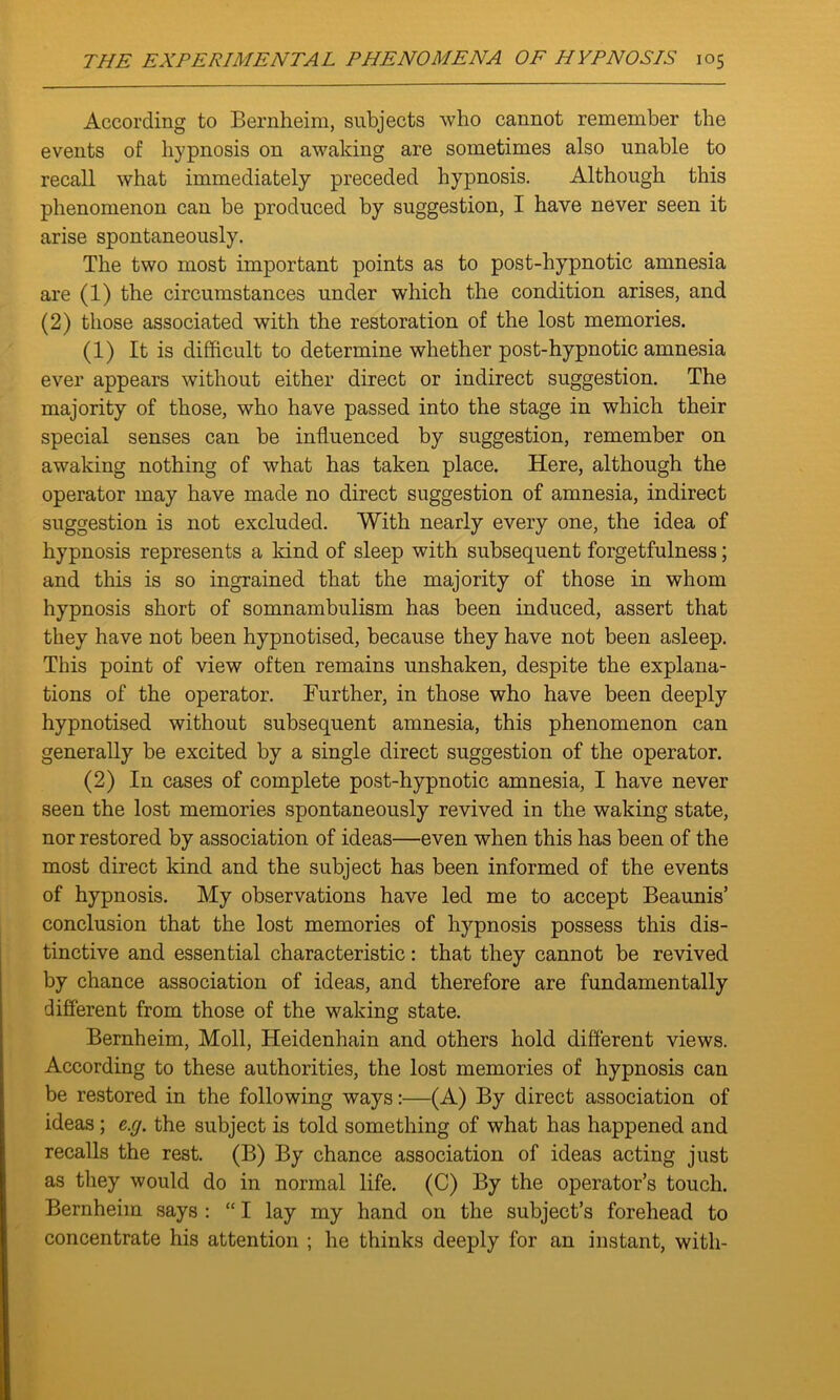 According to Bernheim, subjects who cannot remember the events of hypnosis on awaking are sometimes also unable to recall what immediately preceded hypnosis. Although this phenomenon can be produced by suggestion, I have never seen it arise spontaneously. The two most important points as to post-hypnotic amnesia are (1) the circumstances under which the condition arises, and (2) those associated with the restoration of the lost memories. (1) It is difficult to determine whether post-hypnotic amnesia ever appears without either direct or indirect suggestion. The majority of those, who have passed into the stage in which their special senses can be influenced by suggestion, remember on awaking nothing of what has taken place. Here, although the operator may have made no direct suggestion of amnesia, indirect suggestion is not excluded. With nearly every one, the idea of hypnosis represents a kind of sleep with subsequent forgetfulness; and this is so ingrained that the majority of those in whom hypnosis short of somnambulism has been induced, assert that they have not been hypnotised, because they have not been asleep. This point of view often remains unshaken, despite the explana- tions of the operator. Further, in those who have been deeply hypnotised without subsequent amnesia, this phenomenon can generally be excited by a single direct suggestion of the operator. (2) In cases of complete post-hypnotic amnesia, I have never seen the lost memories spontaneously revived in the waking state, nor restored by association of ideas—even when this has been of the most direct kind and the subject has been informed of the events of hypnosis. My observations have led me to accept Beaunis’ conclusion that the lost memories of hypnosis possess this dis- tinctive and essential characteristic: that they cannot be revived by chance association of ideas, and therefore are fundamentally different from those of the waking state. Bernheim, Moll, Heidenhain and others hold different views. According to these authorities, the lost memories of hypnosis can be restored in the following ways:—(A) By direct association of ideas; e.g. the subject is told something of what has happened and recalls the rest. (B) By chance association of ideas acting just as they would do in normal life. (C) By the operator’s touch. Bernheim says : “ I lay my hand on the subject’s forehead to concentrate his attention ; he thinks deeply for an instant, with-