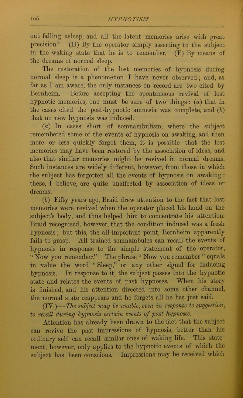 out falling asleep, and all the latent memories arise with great precision.” (D) By the operator simply asserting to the subject in the waking state that he is to remember. (E) By means of the dreams of normal sleep. The restoration of the lost memories of hypnosis during normal sleep is a phenomenon I have never observed; and, as far as I am aware, the only instances on record are two cited by Bernheim. Before accepting the spontaneous revival of lost hypnotic memories, one must be sure of two things: (a) that in the cases cited the post-hypnotic amnesia was complete, and (b) that no new hypnosis was induced. (a) In cases short of somnambulism, where the subject remembered some of the events of hypnosis on awaking, and then more or less quickly forgot them, it is possible that the lost memories may have been restored by the association of ideas, and also that similar memories might be revived in normal dreams. Such instances are widely different, however, from those in which the subject has forgotten all the events of hypnosis on awaking : these, I believe, are quite unaffected by association of ideas or dreams. (ib) Fifty years ago, Braid drew attention to the fact that lost memories were revived when the operator placed his hand on the subject’s body, and thus helped him to concentrate his attention. Braid recognised, however, that the condition induced was a fresh hypnosis; but this, the all-important point, Bernheim apparently fails to grasp. All trained somnambules can recall the events of hypnosis in response to the simple statement of the operator, “ Now you remember.” The phrase “ Now you remember ” equals in value the word “ Sleep,” or any other signal for inducing hypnosis. In response to it, the subject passes into the hypnotic state and relates the events of past hypnoses. When his story is finished, and his attention directed into some other channel, the normal state reappears and he forgets all he has just said. (IY.)—The subject may be unable, even in response to suggestion, to recall during hypnosis certain events of past hypnoses. Attention has already been drawn to the fact that the subject can revive the past impressions of hypnosis, better than his ordinary self can recall similar ones of waking life. This state- ment, however, only applies to the hypnotic events of which the subject has been conscious. Impressions may be received which