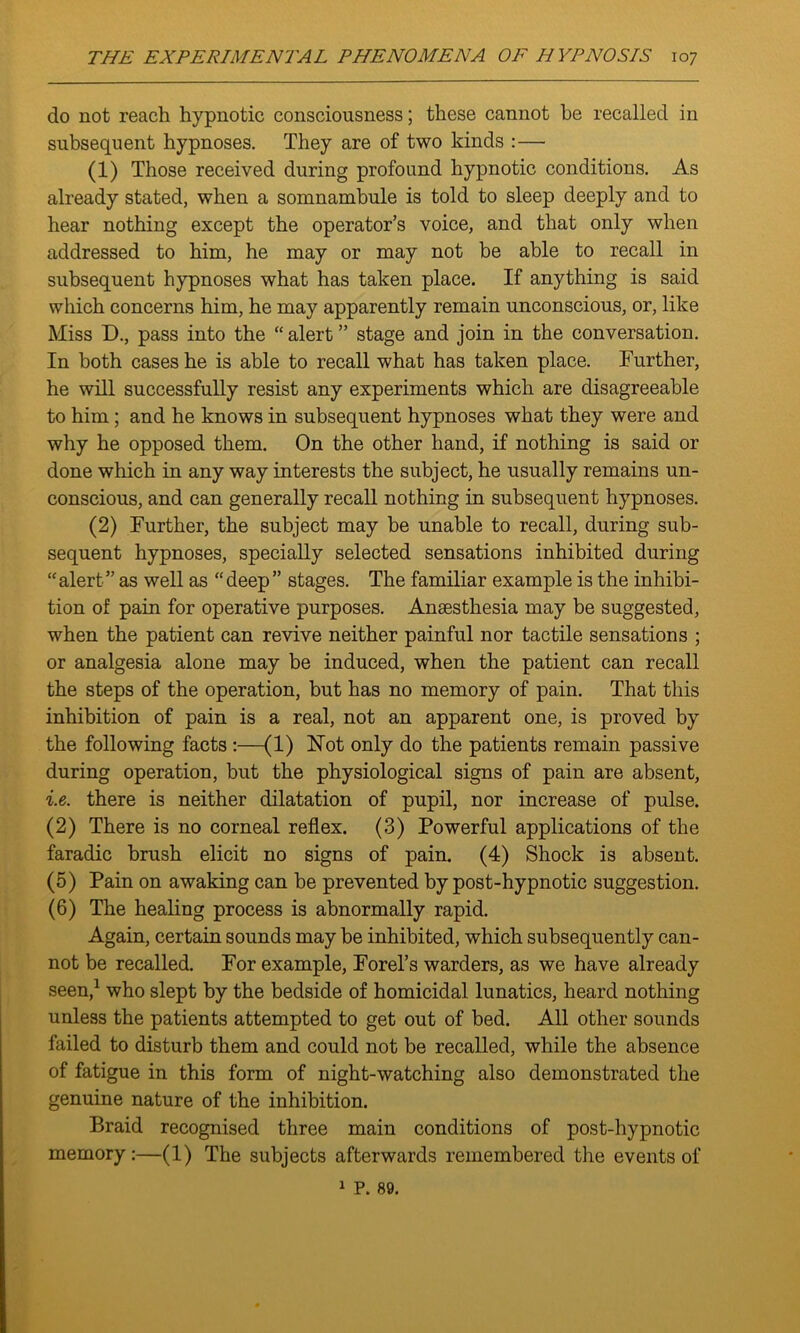 do not reach hypnotic consciousness; these cannot he recalled in subsequent hypnoses. They are of two kinds :— (1) Those received during profound hypnotic conditions. As already stated, when a somnambule is told to sleep deeply and to hear nothing except the operator’s voice, and that only when addressed to him, he may or may not be able to recall in subsequent hypnoses what has taken place. If anything is said which concerns him, he may apparently remain unconscious, or, like Miss D., pass into the “ alert ” stage and join in the conversation. In both cases he is able to recall what has taken place. Further, he will successfully resist any experiments which are disagreeable to him; and he knows in subsequent hypnoses what they were and why he opposed them. On the other hand, if nothing is said or done which in any way interests the subject, he usually remains un- conscious, and can generally recall nothing in subsequent hypnoses. (2) Further, the subject may be unable to recall, during sub- sequent hypnoses, specially selected sensations inhibited during “alert” as well as “deep” stages. The familiar example is the inhibi- tion of pain for operative purposes. Anaesthesia may be suggested, when the patient can revive neither painful nor tactile sensations ; or analgesia alone may be induced, when the patient can recall the steps of the operation, but has no memory of pain. That this inhibition of pain is a real, not an apparent one, is proved by the following facts :—(1) Not only do the patients remain passive during operation, but the physiological signs of pain are absent, i.e. there is neither dilatation of pupil, nor increase of pulse. (2) There is no corneal reflex. (3) Powerful applications of the faradic brush elicit no signs of pain. (4) Shock is absent. (5) Pain on awaking can be prevented by post-hypnotic suggestion. (6) The healing process is abnormally rapid. Again, certain sounds may be inhibited, which subsequently can- not be recalled. For example, Forel’s warders, as we have already seen,1 who slept by the bedside of homicidal lunatics, heard nothing unless the patients attempted to get out of bed. All other sounds failed to disturb them and could not be recalled, while the absence of fatigue in this form of night-watching also demonstrated the genuine nature of the inhibition. Braid recognised three main conditions of post-hypnotic memory:—(1) The subjects afterwards remembered the events of 1 P. 89.