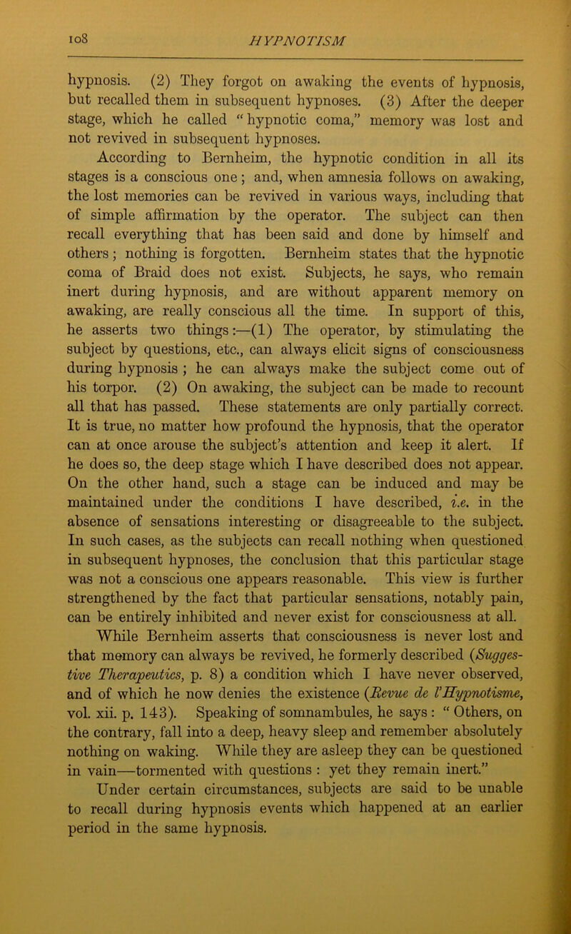 io8 hypnosis. (2) They forgot on awaking the events of hypnosis, but recalled them in subsequent hypnoses. (3) After the deeper stage, which he called “hypnotic coma,” memory was lost and not revived in subsequent hypnoses. According to Bernheim, the hypnotic condition in all its stages is a conscious one ; and, when amnesia follows on awaking, the lost memories can be revived in various ways, including that of simple affirmation by the operator. The subject can then recall everything that has been said and done by himself and others; nothing is forgotten. Bernheim states that the hypnotic coma of Braid does not exist. Subjects, he says, who remain inert during hypnosis, and are without apparent memory on awaking, are really conscious all the time. In support of this, he asserts two things:—(1) The operator, by stimulating the subject by questions, etc., can always elicit signs of consciousness during hypnosis ; he can always make the subject come out of his torpor. (2) On awaking, the subject can be made to recount all that has passed. These statements are only partially correct. It is true, no matter how profound the hypnosis, that the operator can at once arouse the subject’s attention and keep it alert. If he does so, the deep stage which I have described does not appear. On the other hand, such a stage can be induced and may be maintained under the conditions I have described, i.e. in the absence of sensations interesting or disagreeable to the subject. In such cases, as the subjects can recall nothing when questioned in subsequent hypnoses, the conclusion that this particular stage was not a conscious one appears reasonable. This view is further strengthened by the fact that particular sensations, notably pain, can be entirely inhibited and never exist for consciousness at all. While Bernheim asserts that consciousness is never lost and that memory can always be revived, he formerly described (Sugges- tive Therapeutics, p. 8) a condition which I have never observed, and of which he now denies the existence (Revue de VHypnotisme, vol. xii. p. 143). Speaking of somnambules, he says : “ Others, on the contrary, fall into a deep, heavy sleep and remember absolutely nothing on waking. While they are asleep they can be questioned in vain—tormented with questions : yet they remain inert.” Under certain circumstances, subjects are said to be unable to recall during hypnosis events which happened at an earlier period in the same hypnosis.