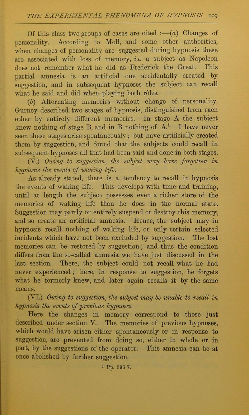 Of this class two groups of cases are cited :—(a) Changes of personality. According to Moll, and some other authorities, when changes of personality are suggested during hypnosis these are associated with loss of memory, i.e. a subject as Napoleon does not remember what he did as Frederick the Great. This partial amnesia is an artificial one accidentally created by suggestion, and in subsequent hypnoses the subject can recall what he said and did when playing both roles. (b) Alternating memories without change of personality. Gurney described two stages of hypnosis, distinguished from each other by entirely different memories. In stage A the subject knew nothing of stage B, and in B nothing of A.1 I have never seen these stages arise spontaneously ; but have artificially created them by suggestion, and found that the subjects could recall in subsequent hypnoses all that had been said and done in both stages. (Y.) Owing to suggestion, the subject may have forgotten in hypnosis the events of waking life. As already stated, there is a tendency to recall in hypnosis the events of waking life. This develops with time and training, until at length the subject possesses even a richer store of the memories of waking life than he does in the normal state. Suggestion may partly or entirely suspend or destroy this memory, and so create an artificial amnesia. Hence, the subject may in hypnosis recall nothing of waking life, or only certain selected incidents which have not been excluded by suggestion. The lost memories can be restored by suggestion; and thus the condition differs from the so-called amnesia we have just discussed in the last section. There, the subject could not recall what he had never experienced; here, in response to suggestion, he forgets what he formerly knew, and later again recalls it by the same means. (VI.) Owing to suggestion, the subject may be unable to recall in hypnosis the events of previous hypnoses. Here the changes in memory correspond to those just described under section Y. The memories of previous hypnoses, which would have arisen either spontaneously or in response to suggestion, are prevented from doing so, either in whole or in part, by the suggestions of the operator. This amnesia can be at once abolished by further suggestion.