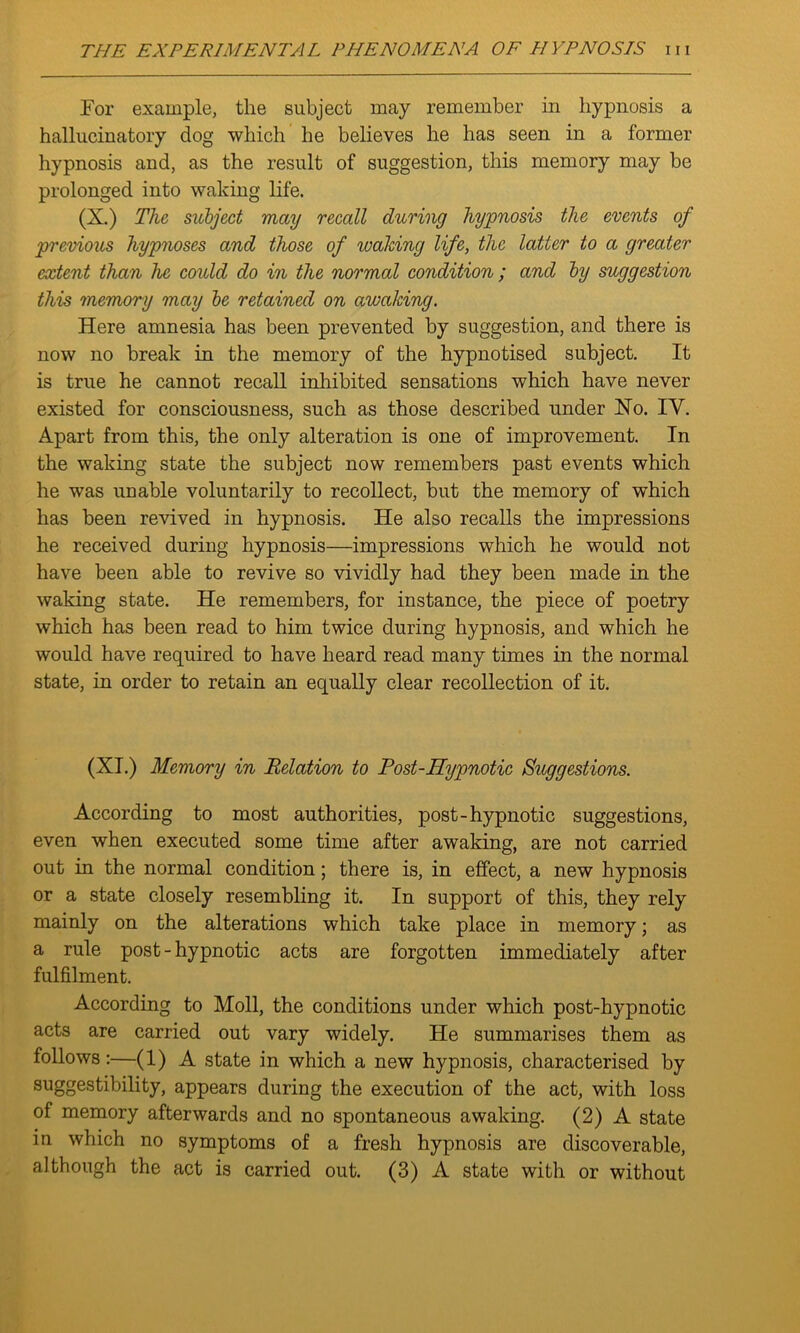 Tor example, the subject may remember in hypnosis a hallucinatory dog which he believes he has seen in a former hypnosis and, as the result of suggestion, this memory may be prolonged into waking life. (X.) The subject may recall during hypnosis the events of previous hypnoses and those of waking life, the latter to a greater extent than he could do in the normal condition ; and by suggestion this memory may be retained on awaking. Here amnesia has been prevented by suggestion, and there is now no break in the memory of the hypnotised subject. It is true he cannot recall inhibited sensations which have never existed for consciousness, such as those described under No. IY. Apart from this, the only alteration is one of improvement. In the waking state the subject now remembers past events which he was unable voluntarily to recollect, but the memory of which has been revived in hypnosis. He also recalls the impressions he received during hypnosis—impressions which he would not have been able to revive so vividly had they been made in the waking state. He remembers, for instance, the piece of poetry which has been read to him twice during hypnosis, and which he would have required to have heard read many times in the normal state, in order to retain an equally clear recollection of it. (XI.) Memory in Relation to Post-Hypnotic Suggestions. According to most authorities, post-hypnotic suggestions, even when executed some time after awaking, are not carried out in the normal condition; there is, in effect, a new hypnosis or a state closely resembling it. In support of this, they rely mainly on the alterations which take place in memory; as a rule post-hypnotic acts are forgotten immediately after fulfilment. According to Moll, the conditions under which post-hypnotic acts are carried out vary widely. He summarises them as follows:—(1) A state in which a new hypnosis, characterised by suggestibility, appears during the execution of the act, with loss of memory afterwards and no spontaneous awaking. (2) A state in which no symptoms of a fresh hypnosis are discoverable,