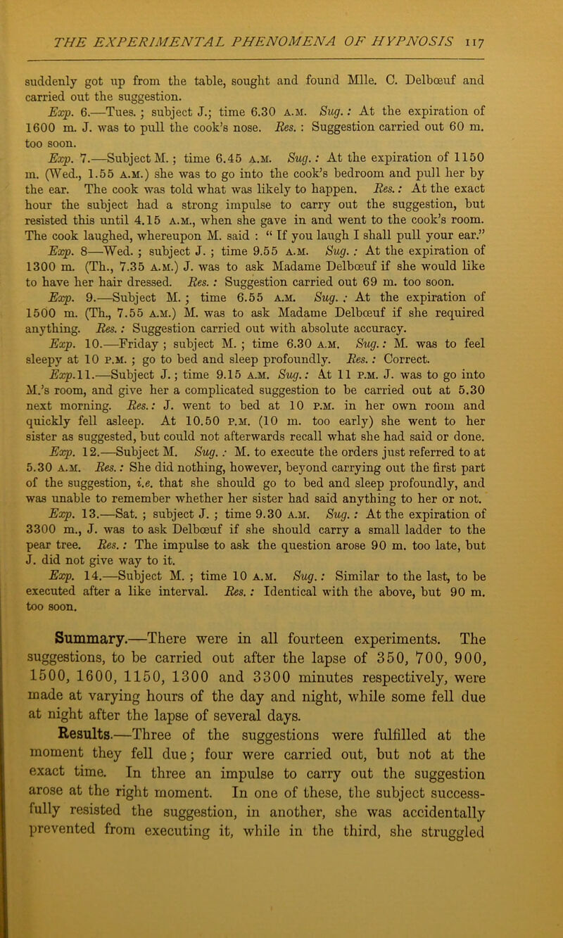 suddenly got up from the table, sought and found Mile. C. Delboeuf and carried out the suggestion. Exp. 6.—Tues.; subject J.; time 6.30 a.m. Sug.: At the expiration of 1600 m. J. was to pull the cook’s nose. Res. : Suggestion carried out 60 m. too soon. Exp. 7.—Subject M. ; time 6.45 a.m. Sug.: At the expiration of 1150 m. (Wed., 1.55 a.m.) she was to go into the cook’s bedroom and pull her by the ear. The cook was told what was likely to happen. Res.: At the exact hour the subject had a strong impulse to carry out the suggestion, but resisted this until 4.15 a.m., when she gave in and went to the cook’s room. The cook laughed, whereupon M. said : “ If you laugh I shall pull your ear.” Exp. 8—Wed. ; subject J. ; time 9.55 a.m. Sug. : At the expiration of 1300 m. (Th., 7.35 a.m.) J. was to ask Madame Delboeuf if she would like to have her hair dressed. Res. : Suggestion carried out 69 m. too soon. Exp. 9.—Subject M. ; time 6.55 a.m. Sug. ; At the expiration of 1500 m. (Th., 7.55 A.M.) M. was to ask Madame Delboeuf if she required anything. Res.: Suggestion carried out with absolute accuracy. Exp. 10.—Friday; subject M. ; time 6.30 a.m. Sug.: M. was to feel sleepy at 10 p.m. ; go to bed and sleep profoundly. Res.: Correct. Exp. 11.—Subject J.; time 9.15 a.m. Sug.: At 11 p.m. J. was to go into M.’s room, and give her a complicated suggestion to be carried out at 5.30 next morning. Res.: J. went to bed at 10 p.m. in her own room and quickly fell asleep. At 10.50 p.m. (10 m. too early) she went to her sister as suggested, but could not afterwards recall what she had said or done. Exp. 12.—Subject M. Sug. : M. to execute the orders just referred to at 5.30 a.m. Res.: She did nothing, however, beyond carrying out the first part of the suggestion, i.e. that she should go to bed and sleep profoundly, and was unable to remember whether her sister had said anything to her or not. Exp. 13.—Sat. ; subject J. ; time 9.30 a.m. Sug.: At the expiration of 3300 m., J. was to ask Delboeuf if she should carry a small ladder to the pear tree. Res.: The impulse to ask the question arose 90 m. too late, but J. did not give way to it. Exp. 14.—Subject M. ; time 10 a.m. Sug.: Similar to the last, to be executed after a like interval. Res.: Identical with the above, but 90 m. too soon. Summary.—There were in all fourteen experiments. The suggestions, to be carried out after the lapse of 350, 700, 900, 1500, 1600, 1150, 1300 and 3300 minutes respectively, were made at varying hours of the day and night, while some fell due at night after the lapse of several days. Results.—Three of the suggestions were fulfilled at the moment they fell due; four were carried out, but not at the exact time. In three an impulse to carry out the suggestion arose at the right moment. In one of these, the subject success- fully resisted the suggestion, in another, she was accidentally prevented from executing it, while in the third, she struggled