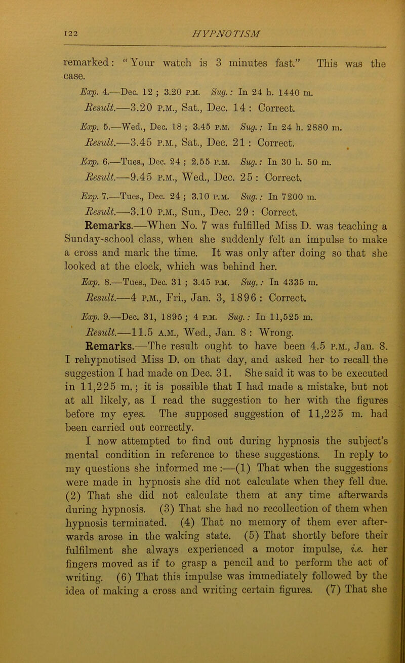 remarked: “ Your watch is 3 minutes fast.” This was the case. Exp. 4.—Dec. 12 ; 3.20 r.M. Sug.: In 24 h. 1440 m. Result.—3.20 p.m., Sat., Dec. 14: Correct. Exp. 5.—Wed., Dec. 18 ; 3.45 p.m. Sug.; In 24 h. 2880 m. Result.—3.45 p.m., Sat., Dec. 21 : Correct. Exp. 6.—Tues., Dec. 24 ; 2.55 p.m. Sug.: In 30 h. 50 in. Result.—9.45 p.m., Wed., Dec. 25 : Correct. Exp. 7.—Tues., Dec. 24; 3.10 p.m. Sug.: In 7200 m. Result.—3.10 p.m., Sun., Dec. 29 : Correct. Remarks.—When No. 7 was fulfilled Miss D. was teaching a Sunday-school class, when she suddenly felt an impulse to make a cross and mark the time. It was only after doing so that she looked at the clock, which was behind her. Exp. 8.—Tues., Dec. 31 ; 3.45 p.m. Sug. : In 4335 m. Result.—4 p.m., Fri., Jan. 3, 1896 : Correct. Exp. 9.—Dec. 31, 1895 ; 4 p.m. Sug.: In 11,525 m. Result.—11.5 A.M., Wed., Jan. 8 : Wrong. Remarks.—The result ought to have been 4.5 p.m., Jan. 8. I rehypnotised Miss D. on that day, and asked her to recall the suggestion I had made on Dec. 31. She said it was to be executed in 11,225 m.; it is possible that I had made a mistake, but not at all likely, as I read the suggestion to her with the figures before my eyes. The supposed suggestion of 11,225 m. had been carried out correctly. I now attempted to find out during hypnosis the subject’s mental condition in reference to these suggestions. In reply to my questions she informed me:—(1) That when the suggestions were made in hypnosis she did not calculate when they fell due. (2) That she did not calculate them at any time afterwards during hypnosis. (3) That she had no recollection of them when hypnosis terminated. (4) That no memory of them ever after- wards arose in the waking state. (5) That shortly before their fulfilment she always experienced a motor impulse, i.e. her fingers moved as if to grasp a pencil and to perform the act of writing. (6) That this impulse was immediately followed by the idea of making a cross and writing certain figures. (7) That she