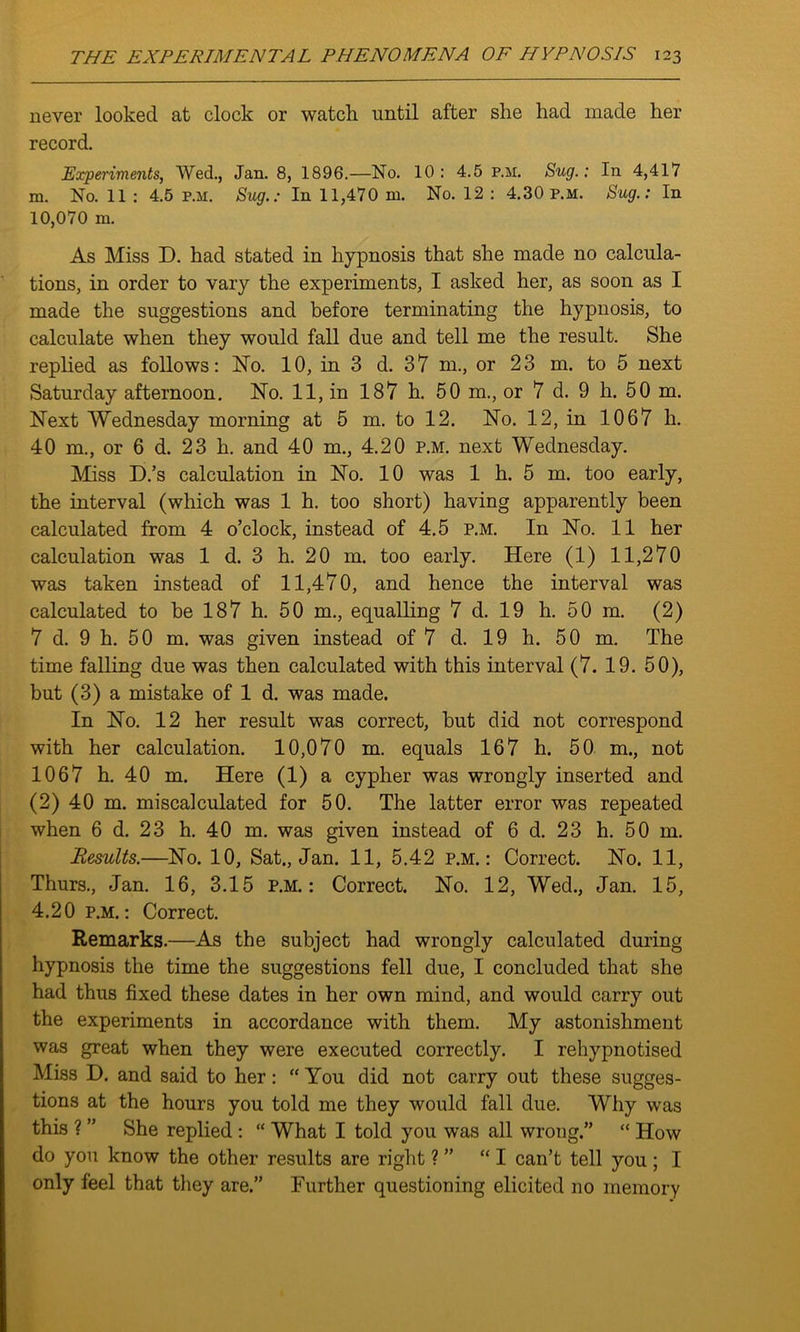 never looked at clock or watch until after she had made her record. Experiments, Wed., Jan. 8, 1896.—No. 10: 4.5 p.m. Sug.: In 4,41V m. No. 11 : 4.5 p.m. Sug.: In 11,470 m. No. 12 : 4.30 p.m. Sug.: In 10,070 m. As Miss D. had stated in hypnosis that she made no calcula- tions, in order to vary the experiments, I asked her, as soon as I made the suggestions and before terminating the hypnosis, to calculate when they would fall due and tell me the result. She replied as follows: No. 10, in 3 d. 37 m., or 23 m. to 5 next Saturday afternoon. No. 11, in 187 h. 50 m., or 7 d. 9 h. 50 m. Next Wednesday morning at 5 m. to 12. No. 12, in 1067 h. 40 m., or 6 d. 23 h. and 40 nr., 4.20 p.m. next Wednesday. Miss D.’s calculation in No. 10 was 1 h. 5 m. too early, the interval (which was 1 h. too short) having apparently been calculated from 4 o’clock, instead of 4.5 p.m. In No. 11 her calculation was 1 d. 3 h. 20 m. too early. Here (1) 11,270 was taken instead of 11,470, and hence the interval was calculated to be 187 h. 50 m., equalling 7 d. 19 h. 50 m. (2) 7 d. 9 h. 50 m. was given instead of 7 d. 19 h. 50 m. The time falling due was then calculated with this interval (7. 19. 50), but (3) a mistake of 1 d. was made. In No. 12 her result was correct, but did not correspond with her calculation. 10,070 m. equals 167 h. 50 m., not 1067 h. 40 m. Here (1) a cypher was wrongly inserted and (2) 40 m. miscalculated for 50. The latter error was repeated when 6 d. 23 h. 40 m. was given instead of 6 d. 23 h. 50 m. Results.—No. 10, Sat., Jan. 11, 5.42 p.m.: Correct. No. 11, Thurs., Jan. 16, 3.15 p.m.: Correct. No. 12, Wed., Jan. 15, 4.20 p.m. : Correct. Remarks.—As the subject had wrongly calculated during hypnosis the time the suggestions fell due, I concluded that she had thus fixed these dates in her own mind, and would carry out the experiments in accordance with them. My astonishment was great when they were executed correctly. I rehypnotised Miss D. and said to her: “ You did not carry out these sugges- tions at the hours you told me they would fall due. Why was this ? ” She replied : “ What I told you was all wrong.” “ How do you know the other results are right ? ” “I can’t tell you ; I only feel that they are.” Further questioning elicited no memory