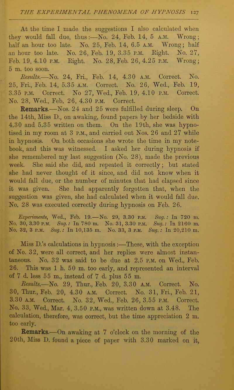 At the time I made the suggestions I also calculated when they would fall due, thus:—No. 24, Feb. 14, 5 a.m. Wrong- half an hour too late. No. 25, Feb. 14, 6.5 a.m. Wrong; half an hour too late. No. 26, Feb. 19, 3.35 p.m. Eight. No. 27, Feb. 19,4.10 p.m. Eight. No. 28, Feb. 26,4.25 p.m. Wrong; 5 m. too soon. Results.—No. 24, Fri., Feb. 14, 4.30 a.m. Correct. No. 25, Fri., Feb. 14, 5.35 a.m. Correct. No. 26, Wed., Feb. 19, 3.35 p.m. Correct. No 27, Wed., Feb. 19, 4.10 p.m. Correct. No. 28, Wed., Feb. 26, 4.30 p.m. Correct. Remarks.—Nos. 24 and 25 were fulfilled during sleep. On the 14th, Miss D., on awaking, found papers by her bedside with 4.30 and 5.35 written on them. On the 19th, she was hypno- tised in my room at 3 p.m., and carried out Nos. 26 and 27 while in hypnosis. On both occasions she wrote the time in my note- book, and this was witnessed. I asked her during hypnosis if she remembered my last suggestion (No. 28), made the previous week. She said she did, and repeated it correctly; but stated she had never thought of it since, and did not know when it would fall due, or the number of minutes that had elapsed since it was given. She had apparently forgotten that, when the suggestion was given, she had calculated when it would fall due. No. 28 was executed correctly during hypnosis on Feb. 26. Experiments, Wed., Feb. 19.—No. 29, 3.30 P.M. Sug. : In 720 m. No. 30, 3.30 p.m. Sug.: In 780 m. No. 31, 3.30 p.m. Sug.: In 2160 m. No. 32, 3 p.m. Sug.: In 10,135 m. No. 33, 3 p.m. Sug.: In 20,210 m. Miss D.’s calculations in hypnosis :—These, with the exception of No. 32, were all correct, and her replies were almost instan- taneous. No. 32 was said to be due at 2.5 p.m. on Wed., Feb. 26. This was 1 h. 50 m. too early, and represented an interval of 7 d. less 55 m., instead of 7 d. plus 55 m. Results.—No. 29, Thur., Feb. 20, 3.30 a.m. Correct. No. 30, Thur., Feb. 20, 4.30 a.m. Correct. No. 31, Fri., Feb. 21, 3.30 a.m. Correct. No. 32, Wed., Feb. 26, 3.55 p.m. Correct. No. 33, Wed., Mar. 4, 3.50 p.m., was written down at 3.48. The calculation, therefore, was correct, but the time appreciation 2 m. too early. Remarks.—On awaking at 7 o’clock on the morning of the 20th, Miss D. found a piece of paper with 3.30 marked on it,