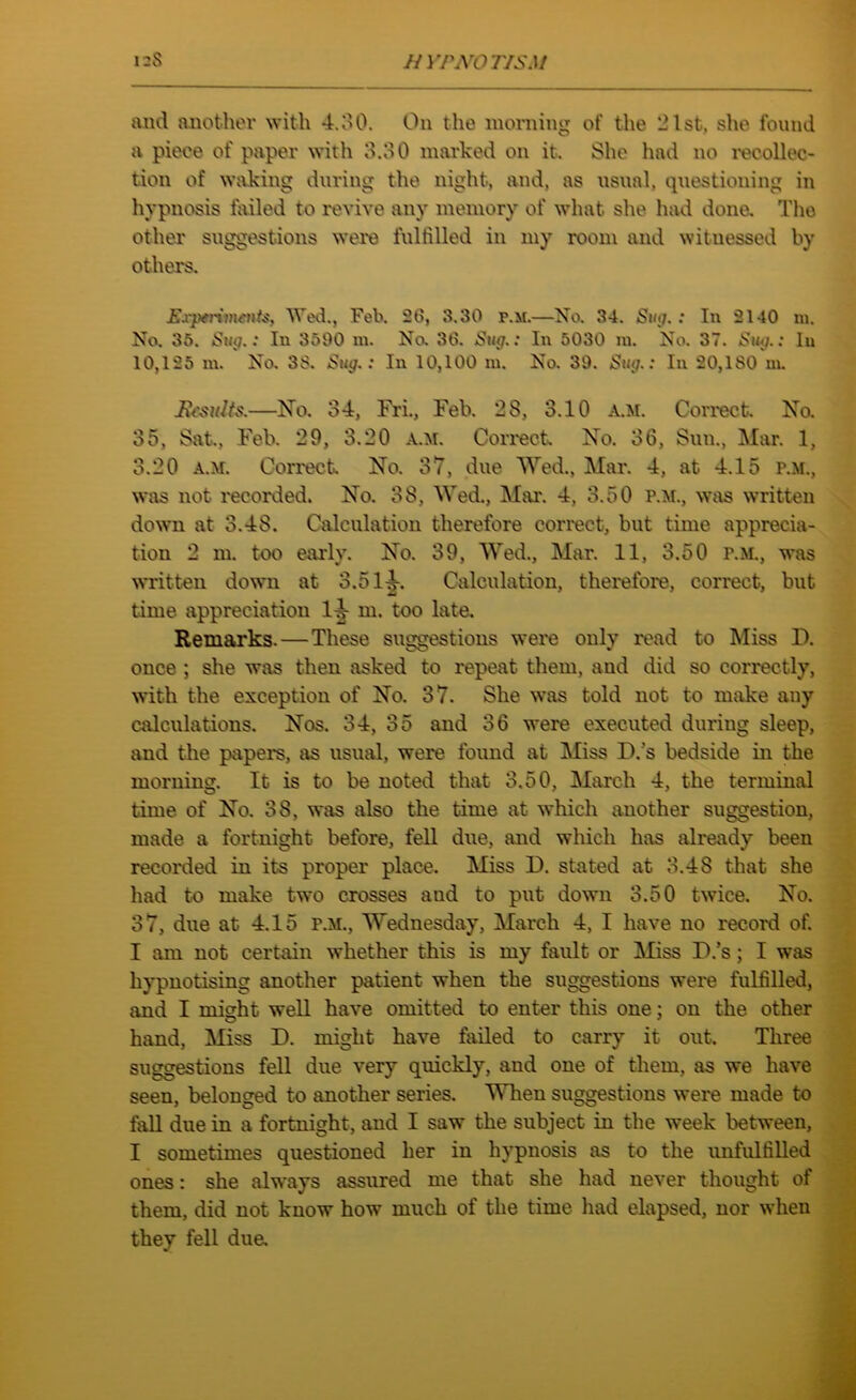 and another with 4.30. On the morning of the 21st, she found a piece of paper with 3.30 marked on it. She had no recollec- tion of waking during the night, and, as usual, questioning in hypnosis failed to revive any memory of what she had done. The other suggestions were fulfilled in my room and witnessed by others. Experiments, Wed., Feb. 2b, 8.30 p.m.—No. 34. Sin7. : In 2140 m. No. 35. Sug.: In 3590 m. No. 36. Sug.: In 5030 m. No. 37. Sug.: In 10,125 m. No. 38. Sug.: In 10,100 m. No. 39. Sug.: In 20,180 m. Results.—No. 34, Fri., Feb. 28, 3.10 a.m. Correct. No, 35, Sat., Feb. 29, 3.20 a.m. Correct No. 36, Sun., Mar. 1, 3.20 a.m. Correct No. 37, due Wed., Mar. 4, at 4.15 r.M., was not recorded. No. 38, Wed., Mar. 4, 3.50 p.m., was written down at 3.48. Calculation therefore correct, but time apprecia- tion 2 m. too early. No. 39, Wed., Mar. 11, 3.50 r.M., was written down at 3.51^. Calculation, therefore, correct, but time appreciation 1^- m. too late. Remarks. — These suggestions were only read to Miss D. once ; she was then asked to repeat them, and did so correctly, with the exception of No. 37. She was told not to make any calculations. Nos. 34, 35 and 36 were executed during sleep, and the papers, as usual, were found at Miss D.’s bedside in the morning. It is to be noted that 3.50, March 4, the terminal time of No. 38, was also the time at which another suggestion, made a fortnight before, fell due, and which has already been recorded in its proper place. Miss D. stated at 3.48 that she had to make two crosses aud to put down 3.50 twice. No. 37, due at 4.15 p.m., Wednesday, March 4, I have no record of. I am not certain whether this is my fault or Miss D.’s; I was hypnotising another patient when the suggestions were fulfilled, and I mi<rht well have omitted to enter this one: on the other O 7 hand, Miss D. might have failed to carry it out. Three suggestions fell due very quickly, and one of them, as we have seen, belonged to another series. When suggestions were made to fall due in a fortnight, and I saw the subject in the week between, I sometimes questioned her in hypnosis as to the unfulfilled ones: she always assured me that she had never thought of them, did not know how much of the time had elapsed, nor when they fell due.
