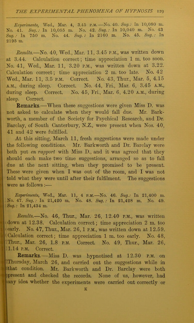 Experiments, Wed., Mar. 4, 3.45 p.m.—No. 40. Sug.: In 10,080 m. No. 41. Siig.: In 10,055 m. No. 42. Sug.: In 10,040 m. No. 43 Sug.: In 750 m. No. 44. Sug.: In 2160 m. No. 45. Sug.: In 2195 m. Results.—No. 40, Wed., Mar. 11, 3.45 p.m., was written down at 3.44. Calculation correct; time appreciation 1 m. too soon. No. 41, Wed., Mar. 11, 3.20 p.m., was written down at 3.22. Calculation correct; time appreciation 2 m. too late. No. 42 Wed., Mar. 11, 3.5 p.m. Correct. No. 43, Thur., Mar. 5, 4.15 A.M., during sleep. Correct. No. 44, Fri., Mar. 6, 3.45 A.M., during sleep. Correct. No. 45, Fri., Mar. 6, 4.20 A.M., during sleep. Correct. Remarks.—When these suggestions were given Miss D. was not asked to calculate when they would fall due. Mr. Bark- worth, a member of the Society for Psychical Research, and Dr. Barclay, of South Canterbury, N.Z., were present when Nos. 40, 41 and 42 were fulfilled. At this sitting, March 11, fresh suggestions were made under the following conditions. Mr. Barkworth and Dr. Barclay were both put en rapport with Miss D., and it was agreed that they should each make two time suggestions, arranged so as to fall due at the next sitting, when they promised to be present. These were given when I was out of the room, and I was not told what they were until after their fulfilment. The suggestions were as follows :— Experiments, Wed., Mar. 11, 4 p.m.—No. 46. Sug.: In 21,400 m. No. 47. Sug.: In 21,420 m. No. 48. Sug. : In 21,428 m. No. 49. Sug.: In 21,434 m. Results.—No. 46, Thur., Mar. 26, 12.40 p.m., was written down at 12.38. Calculation correct; time appreciation 2 m. too early. No. 47, Thur., Mar. 26, 1 p.m., was written down at 12.59. Calculation correct; time appreciation 1 m. too early. No. 48, Thur., Mar. 26, 1.8 p.m. Correct. No. 49, Thur., Mar. 26, 1.14 p.m. Correct. Remarks.—Miss D. was hypnotised at 12.30 p.m. on j Thursday, March 26, and carried out the suggestions while in I'that condition. Mr. Barkworth and Dr. Barclay were both f; present and checked the records. None of us, however, had I any idea whether the experiments were carried out correctly or