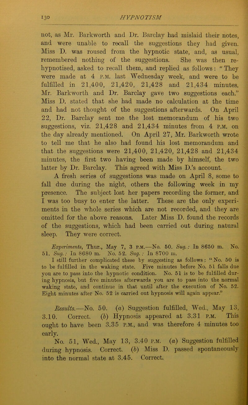 not, as Mr. Barkworth and Dr. Barclay had mislaid their notes, and were unable to recall the suggestions they had given. Miss D. was roused from the hypnotic state, and, as usual, remembered nothing of the suggestions. She was then re- hypnotised, asked to recall them, and replied as follows : “ They were made at 4 p.m. last Wednesday week, and were to be fulfilled in 21,400, 21,420, 21,428 and 21,434 minutes. Mr. Barkworth and Dr. Barclay gave two suggestions each.” Miss D. stated that she had made no calculation at the time and had not thought of the suggestions afterwards. On April 22, Dr. Barclay sent me the lost memorandum of his two suggestions, viz. 21,428 and 21,434 minutes from 4 p.m. on the day already mentioned. On April 27, Mr. Barkworth wrote to tell me that he also had found his lost memorandum and that the suggestions were 21,400, 21,420, 21,428 and 21,434 minutes, the first two having been made by himself, the two latter by Dr. Barclay. This agreed with Miss D.’s account. A fresh series of suggestions was made on April 8, some to fall due during the night, others the following week in my presence. The subject lost her papers recording the former, and I was too busy to enter the latter. These are the only experi- ments in the whole series which are not recorded, and they are omitted for the above reasons. Later Miss D. found the records of the suggestions, which had been carried out during natural sleep. They were correct. Experiments, Thur., May 7, 3 p.m.—No. 50. Sug.: In 8650 m. No. 51. Sug.: In 8680 m. No. 52. Sug. : In 8700 in. I still further complicated these by suggesting as follows : “ No. 50 is to be fulfilled in the waking state. Five minutes before No. 51 falls due you are to pass into the hypnotic condition. No. 51 is to be fulfilled dur- ing hypnosis, but five minutes afterwards you are to pass into the normal waking state, and continue in that until after the execution of No. 52. Eight minutes after No. 52 is carried out hypnosis will again appear.” Results.—No. 50. (a) Suggestion fulfilled, Wed., May 13, 3.10. Correct. (b) Hypnosis appeared at 3.31 p.m. This ought to have been 3.35 p.m., and was therefore 4 minutes too early. No. 51, Wed., May 13, 3.40 p.m. (a) Suggestion fulfilled during hypnosis. Correct. (b) Miss D. passed spontaneously into the normal state at 3.45. Correct.