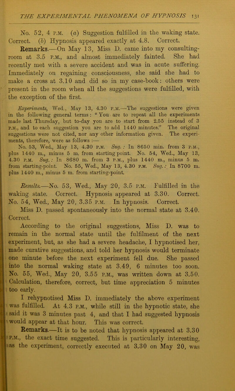 No. 52, 4 p.m. (a) Suggestion fulfilled in the waking state. Correct. (b) Hypnosis appeared exactly at 4.8. Correct. Remarks.—On May 13, Miss D. came into my consulting- room at 3.5 p.m., and almost immediately fainted. She had recently met with a severe accident and was in acute suffering. Immediately on regaining consciousness, she said she had to make a cross at 3.10 and did so in my case-book: others were present in the room when all the suggestions were fulfilled, with the exception of the first. Experiments, Wecl., May 13, 4.30 p.m.—The suggestions were given in the following general terms : “ You are to repeat all the experiments made last Thursday, hut to-day you are to start from 2.55 instead of 3 p.m., and to each suggestion you are to add 1440 minutes.” The original suggestions were not cited, nor any other information given. The experi- ments, therefore, were as follows :— No. 53, Wed., May 13, 4.30 p.m. Sug. : In 8650 min. from 3 p.m., plus 1440 m., minus 5 m. from starting point. No. 54, Wed., May 13, 4.30 p.m. Sug.: In 8680 m. from 3 p.m., plus 1440 m., minus 5 m. from starting-point. No. 55, Wed., May 13, 4.30 p.m. Sug.: In 8700 m. plus 1440 m., minus 5 m. from starting-point. Results.—No. 53, Wed., May 20, 3.5 p.m. Fulfilled in the waking state. Correct. Hypnosis appeared at 3.30. Correct. No. 54, Wed., May 20, 3.35 p.m. In hypnosis. Correct. Miss D. passed spontaneously into the normal state at 3.40. Correct. According to the original suggestions, Miss D. was to remain in the normal state until the fulfilment of the next experiment, but, as she had a severe headache, I hypnotised her, made curative suggestions, and told her hypnosis would terminate one minute before the next experiment fell due. She passed into the normal waking state at 3.49, 6 minutes too soon. No. 55, Wed., May 20, 3.55 p.m., was written down at 3.50. Calculation, therefore, correct, but time appreciation 5 minutes too early. I rehypnotised Miss D. immediately the above experiment was fulfilled. At 4.3 P.M., while still in the hypnotic state, she said it was 3 minutes past 4, and that I had suggested hypnosis would appear at that hour. This was correct. Remarks.—It is to be noted that hypnosis appeared at 3.30 p.m., the exact time suggested. This is particularly interesting, as the experiment, correctly executed at 3.30 on May 20, was