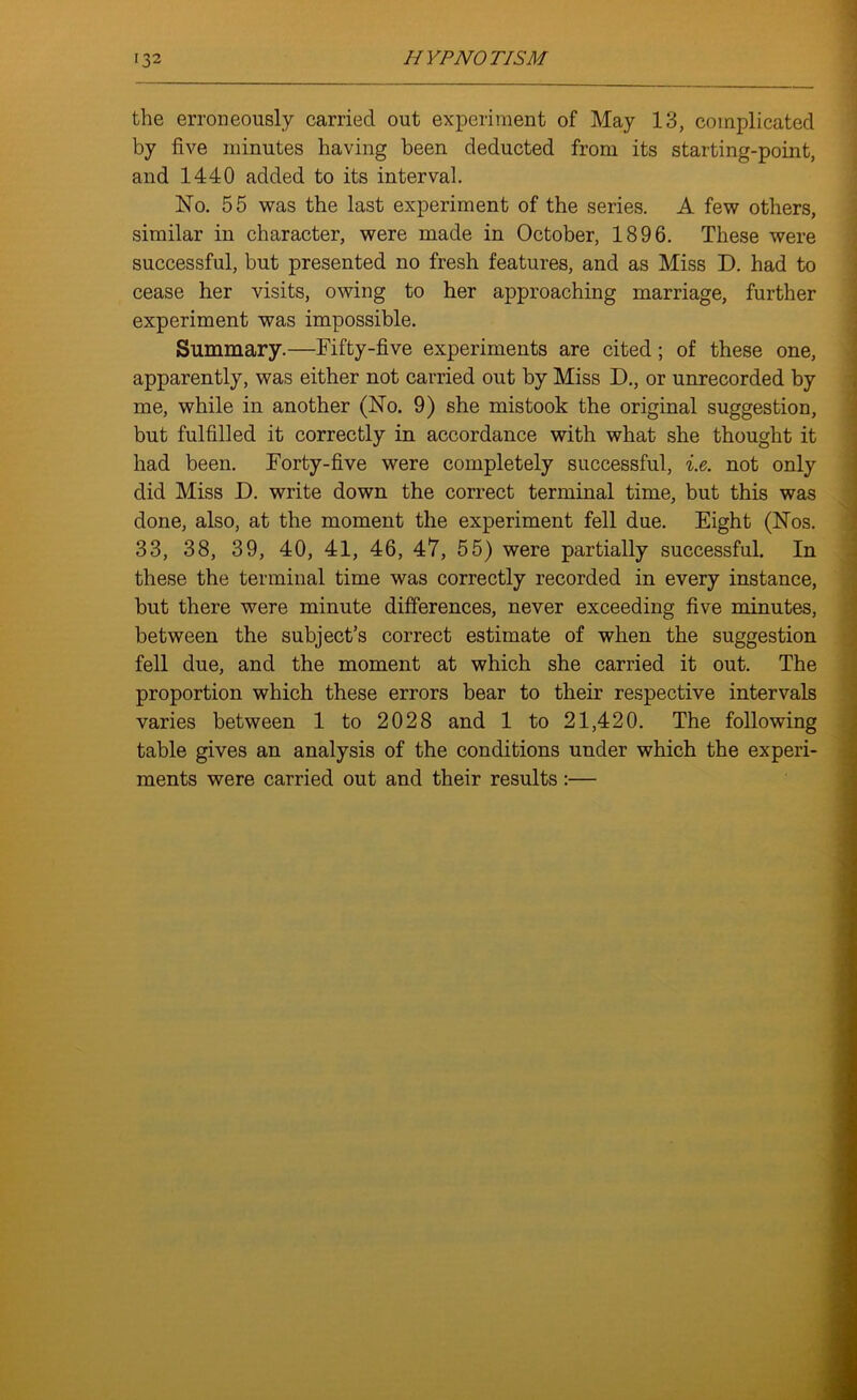 the erroneously carried out experiment of May 13, complicated by five minutes having been deducted from its starting-point, and 1440 added to its interval. No. 55 was the last experiment of the series. A few others, similar in character, were made in October, 1896. These were successful, but presented no fresh features, and as Miss D. had to cease her visits, owing to her approaching marriage, further experiment was impossible. Summary.—Fifty-five experiments are cited; of these one, apparently, was either not carried out by Miss D., or unrecorded by me, while in another (No. 9) she mistook the original suggestion, but fulfilled it correctly in accordance with what she thought it had been. Forty-five were completely successful, i.e. not only did Miss D. write down the correct terminal time, but this was done, also, at the moment the experiment fell due. Eight (Nos. 33, 38, 39, 40, 41, 46, 47, 55) were partially successful. In these the terminal time was correctly recorded in every instance, hut there were minute differences, never exceeding five minutes, between the subject’s correct estimate of when the suggestion fell due, and the moment at which she carried it out. The proportion which these errors bear to their respective intervals varies between 1 to 2028 and 1 to 21,420. The following table gives an analysis of the conditions under which the experi- ments were carried out and their results:—